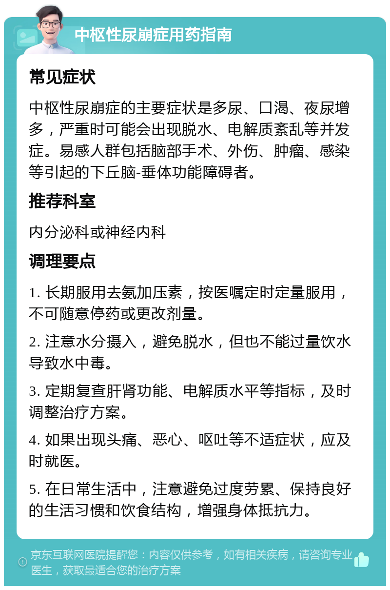 中枢性尿崩症用药指南 常见症状 中枢性尿崩症的主要症状是多尿、口渴、夜尿增多，严重时可能会出现脱水、电解质紊乱等并发症。易感人群包括脑部手术、外伤、肿瘤、感染等引起的下丘脑-垂体功能障碍者。 推荐科室 内分泌科或神经内科 调理要点 1. 长期服用去氨加压素，按医嘱定时定量服用，不可随意停药或更改剂量。 2. 注意水分摄入，避免脱水，但也不能过量饮水导致水中毒。 3. 定期复查肝肾功能、电解质水平等指标，及时调整治疗方案。 4. 如果出现头痛、恶心、呕吐等不适症状，应及时就医。 5. 在日常生活中，注意避免过度劳累、保持良好的生活习惯和饮食结构，增强身体抵抗力。