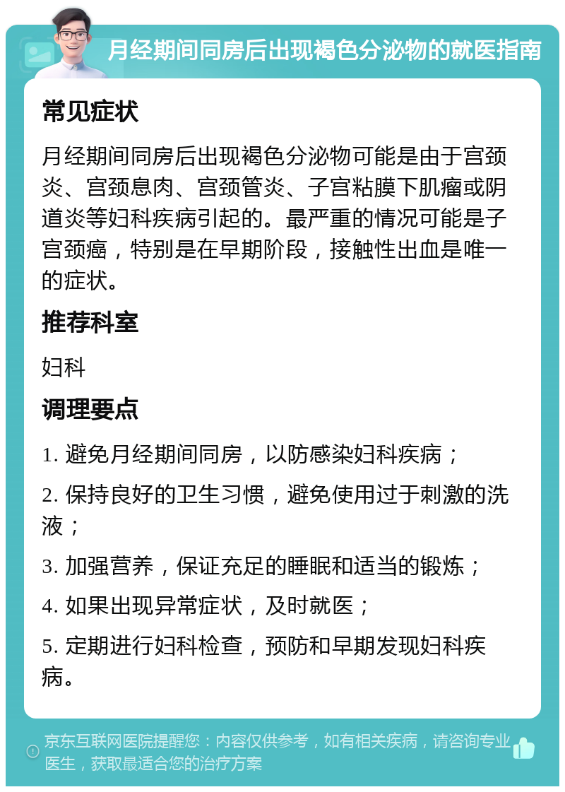 月经期间同房后出现褐色分泌物的就医指南 常见症状 月经期间同房后出现褐色分泌物可能是由于宫颈炎、宫颈息肉、宫颈管炎、子宫粘膜下肌瘤或阴道炎等妇科疾病引起的。最严重的情况可能是子宫颈癌，特别是在早期阶段，接触性出血是唯一的症状。 推荐科室 妇科 调理要点 1. 避免月经期间同房，以防感染妇科疾病； 2. 保持良好的卫生习惯，避免使用过于刺激的洗液； 3. 加强营养，保证充足的睡眠和适当的锻炼； 4. 如果出现异常症状，及时就医； 5. 定期进行妇科检查，预防和早期发现妇科疾病。