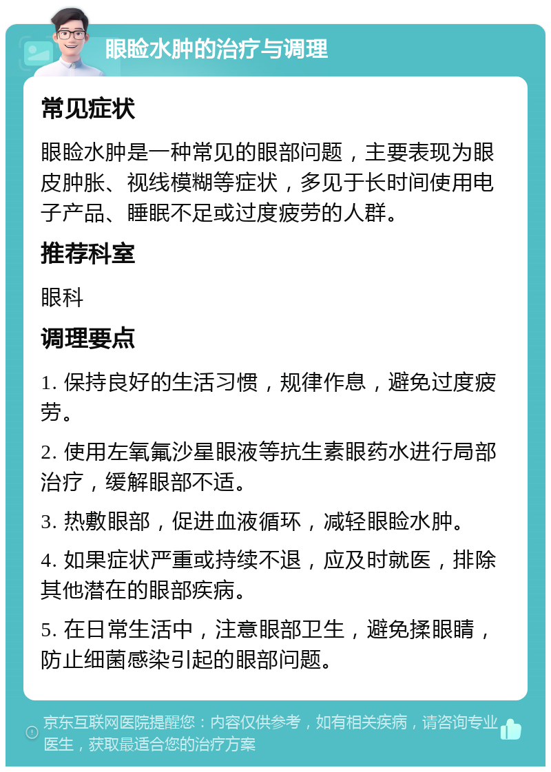 眼睑水肿的治疗与调理 常见症状 眼睑水肿是一种常见的眼部问题，主要表现为眼皮肿胀、视线模糊等症状，多见于长时间使用电子产品、睡眠不足或过度疲劳的人群。 推荐科室 眼科 调理要点 1. 保持良好的生活习惯，规律作息，避免过度疲劳。 2. 使用左氧氟沙星眼液等抗生素眼药水进行局部治疗，缓解眼部不适。 3. 热敷眼部，促进血液循环，减轻眼睑水肿。 4. 如果症状严重或持续不退，应及时就医，排除其他潜在的眼部疾病。 5. 在日常生活中，注意眼部卫生，避免揉眼睛，防止细菌感染引起的眼部问题。