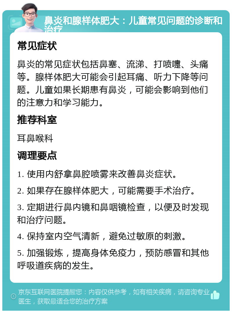 鼻炎和腺样体肥大：儿童常见问题的诊断和治疗 常见症状 鼻炎的常见症状包括鼻塞、流涕、打喷嚏、头痛等。腺样体肥大可能会引起耳痛、听力下降等问题。儿童如果长期患有鼻炎，可能会影响到他们的注意力和学习能力。 推荐科室 耳鼻喉科 调理要点 1. 使用内舒拿鼻腔喷雾来改善鼻炎症状。 2. 如果存在腺样体肥大，可能需要手术治疗。 3. 定期进行鼻内镜和鼻咽镜检查，以便及时发现和治疗问题。 4. 保持室内空气清新，避免过敏原的刺激。 5. 加强锻炼，提高身体免疫力，预防感冒和其他呼吸道疾病的发生。