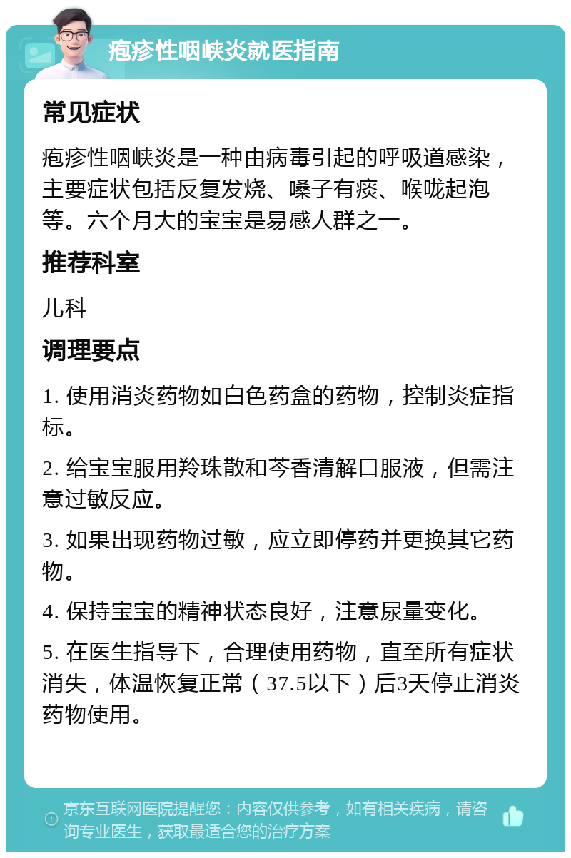 疱疹性咽峡炎就医指南 常见症状 疱疹性咽峡炎是一种由病毒引起的呼吸道感染，主要症状包括反复发烧、嗓子有痰、喉咙起泡等。六个月大的宝宝是易感人群之一。 推荐科室 儿科 调理要点 1. 使用消炎药物如白色药盒的药物，控制炎症指标。 2. 给宝宝服用羚珠散和芩香清解口服液，但需注意过敏反应。 3. 如果出现药物过敏，应立即停药并更换其它药物。 4. 保持宝宝的精神状态良好，注意尿量变化。 5. 在医生指导下，合理使用药物，直至所有症状消失，体温恢复正常（37.5以下）后3天停止消炎药物使用。