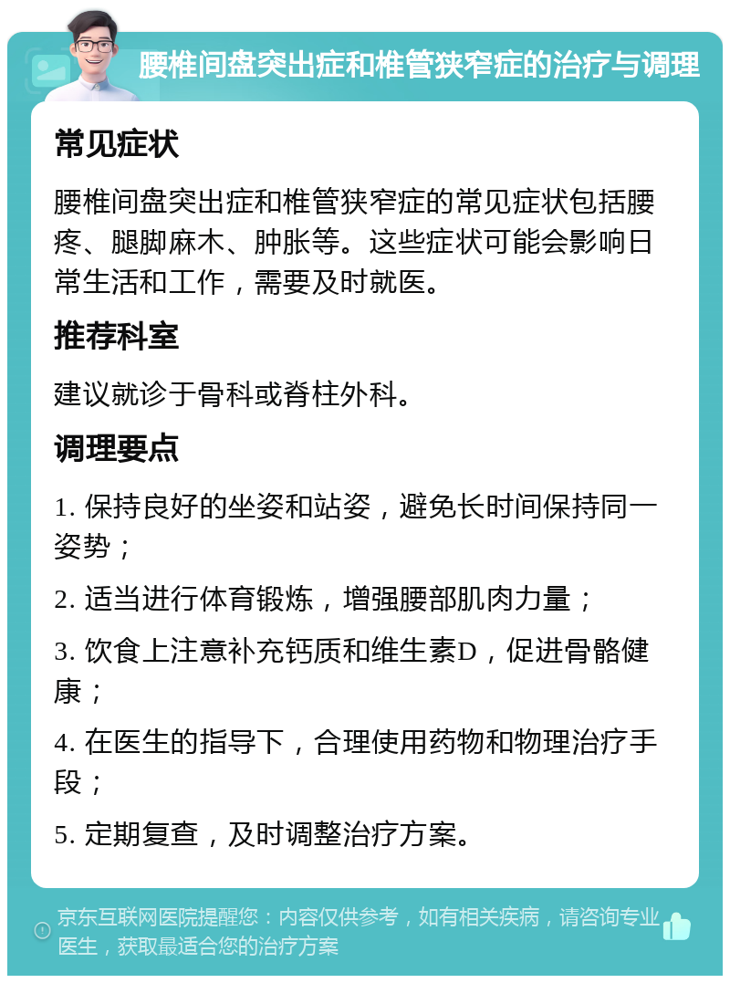 腰椎间盘突出症和椎管狭窄症的治疗与调理 常见症状 腰椎间盘突出症和椎管狭窄症的常见症状包括腰疼、腿脚麻木、肿胀等。这些症状可能会影响日常生活和工作，需要及时就医。 推荐科室 建议就诊于骨科或脊柱外科。 调理要点 1. 保持良好的坐姿和站姿，避免长时间保持同一姿势； 2. 适当进行体育锻炼，增强腰部肌肉力量； 3. 饮食上注意补充钙质和维生素D，促进骨骼健康； 4. 在医生的指导下，合理使用药物和物理治疗手段； 5. 定期复查，及时调整治疗方案。