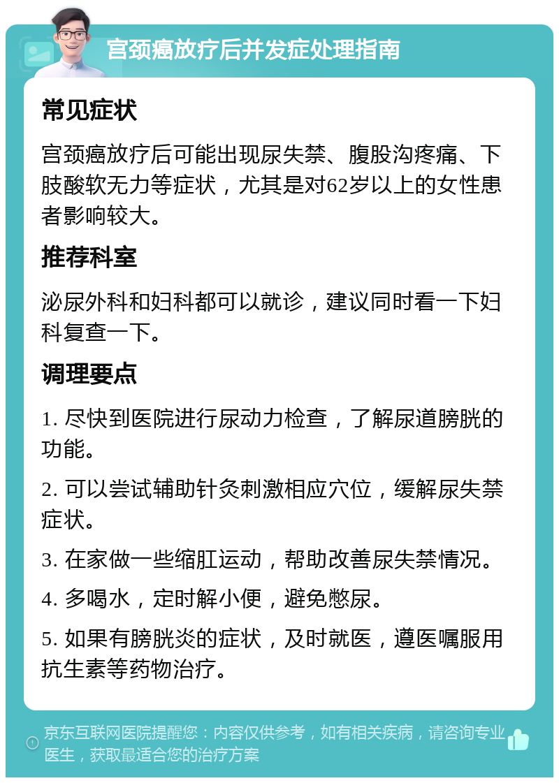 宫颈癌放疗后并发症处理指南 常见症状 宫颈癌放疗后可能出现尿失禁、腹股沟疼痛、下肢酸软无力等症状，尤其是对62岁以上的女性患者影响较大。 推荐科室 泌尿外科和妇科都可以就诊，建议同时看一下妇科复查一下。 调理要点 1. 尽快到医院进行尿动力检查，了解尿道膀胱的功能。 2. 可以尝试辅助针灸刺激相应穴位，缓解尿失禁症状。 3. 在家做一些缩肛运动，帮助改善尿失禁情况。 4. 多喝水，定时解小便，避免憋尿。 5. 如果有膀胱炎的症状，及时就医，遵医嘱服用抗生素等药物治疗。