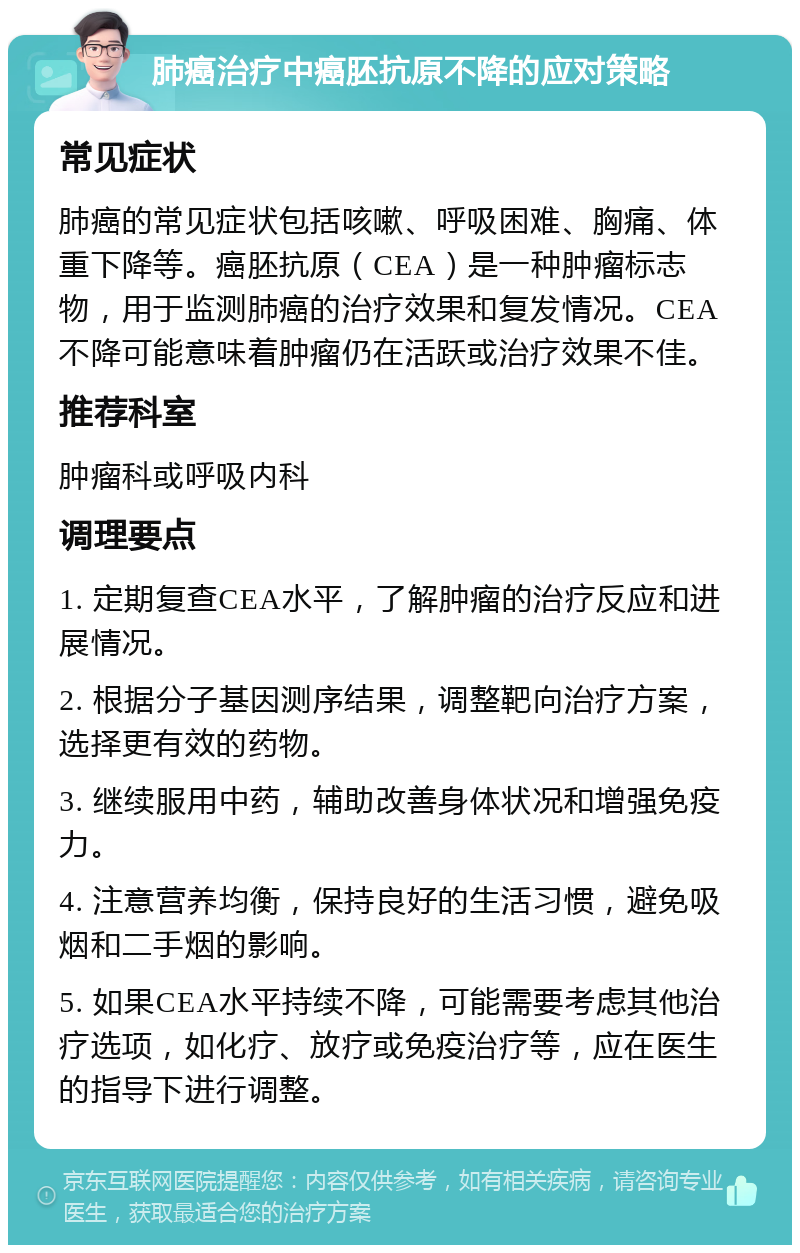 肺癌治疗中癌胚抗原不降的应对策略 常见症状 肺癌的常见症状包括咳嗽、呼吸困难、胸痛、体重下降等。癌胚抗原（CEA）是一种肿瘤标志物，用于监测肺癌的治疗效果和复发情况。CEA不降可能意味着肿瘤仍在活跃或治疗效果不佳。 推荐科室 肿瘤科或呼吸内科 调理要点 1. 定期复查CEA水平，了解肿瘤的治疗反应和进展情况。 2. 根据分子基因测序结果，调整靶向治疗方案，选择更有效的药物。 3. 继续服用中药，辅助改善身体状况和增强免疫力。 4. 注意营养均衡，保持良好的生活习惯，避免吸烟和二手烟的影响。 5. 如果CEA水平持续不降，可能需要考虑其他治疗选项，如化疗、放疗或免疫治疗等，应在医生的指导下进行调整。