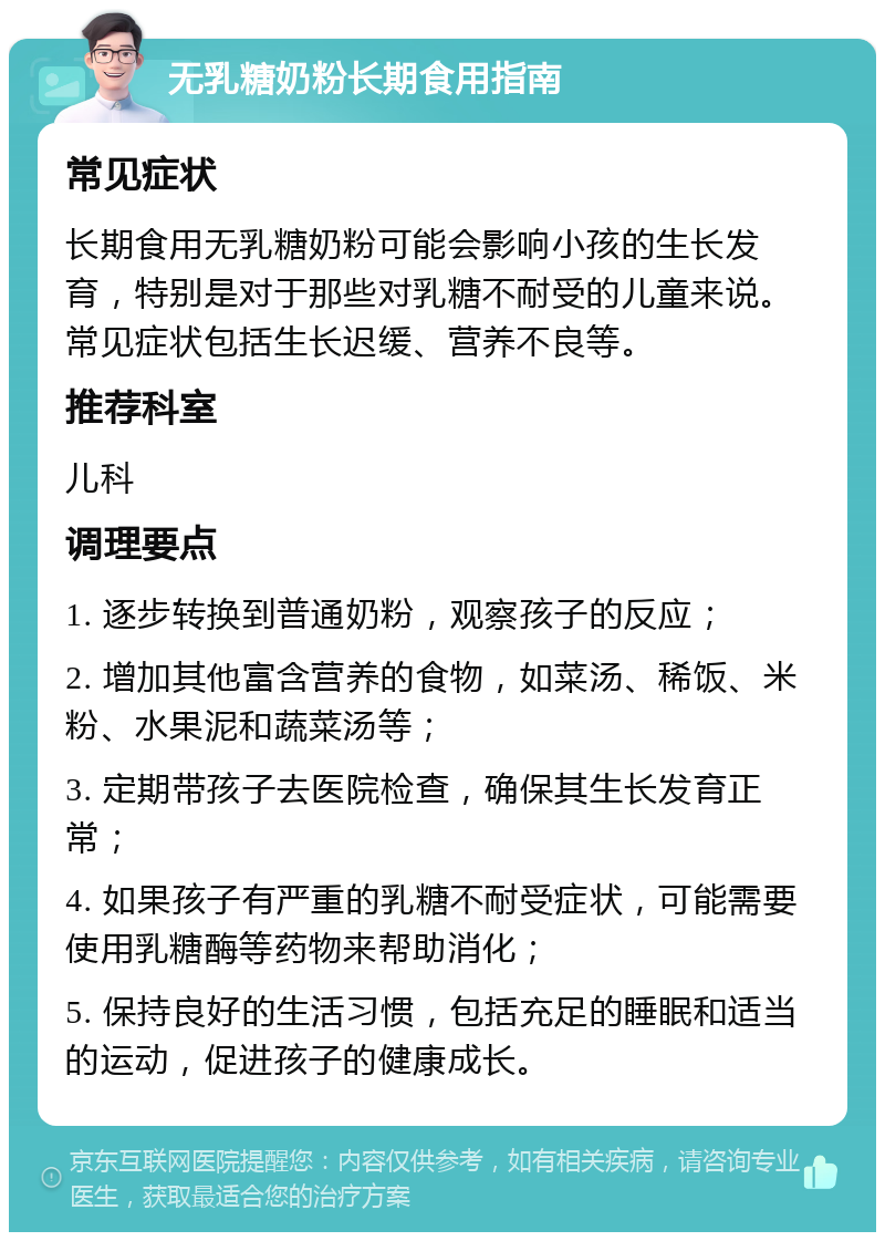 无乳糖奶粉长期食用指南 常见症状 长期食用无乳糖奶粉可能会影响小孩的生长发育，特别是对于那些对乳糖不耐受的儿童来说。常见症状包括生长迟缓、营养不良等。 推荐科室 儿科 调理要点 1. 逐步转换到普通奶粉，观察孩子的反应； 2. 增加其他富含营养的食物，如菜汤、稀饭、米粉、水果泥和蔬菜汤等； 3. 定期带孩子去医院检查，确保其生长发育正常； 4. 如果孩子有严重的乳糖不耐受症状，可能需要使用乳糖酶等药物来帮助消化； 5. 保持良好的生活习惯，包括充足的睡眠和适当的运动，促进孩子的健康成长。