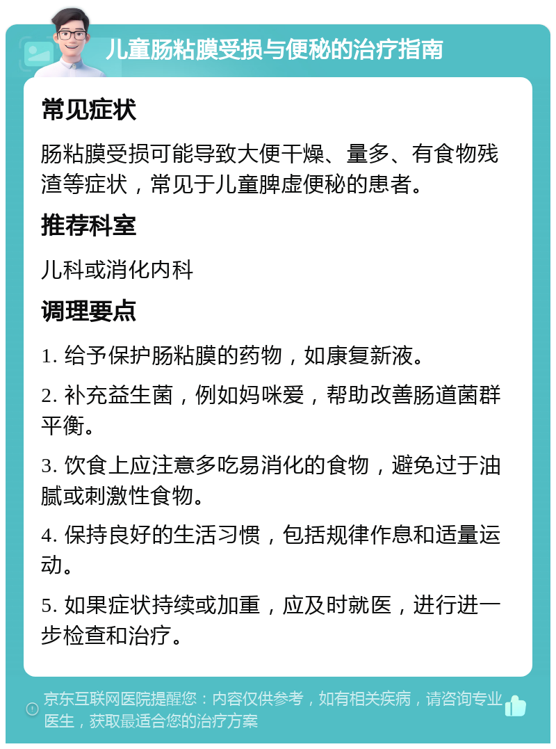 儿童肠粘膜受损与便秘的治疗指南 常见症状 肠粘膜受损可能导致大便干燥、量多、有食物残渣等症状，常见于儿童脾虚便秘的患者。 推荐科室 儿科或消化内科 调理要点 1. 给予保护肠粘膜的药物，如康复新液。 2. 补充益生菌，例如妈咪爱，帮助改善肠道菌群平衡。 3. 饮食上应注意多吃易消化的食物，避免过于油腻或刺激性食物。 4. 保持良好的生活习惯，包括规律作息和适量运动。 5. 如果症状持续或加重，应及时就医，进行进一步检查和治疗。