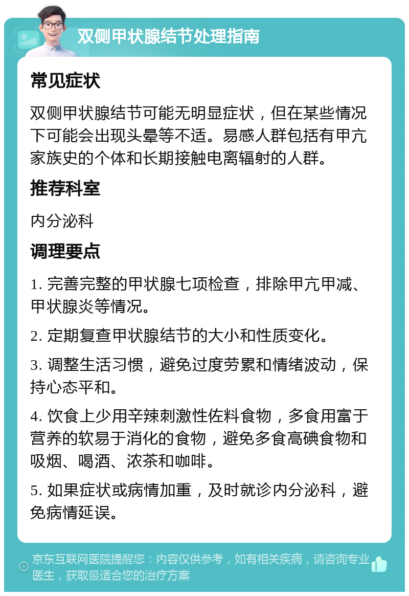 双侧甲状腺结节处理指南 常见症状 双侧甲状腺结节可能无明显症状，但在某些情况下可能会出现头晕等不适。易感人群包括有甲亢家族史的个体和长期接触电离辐射的人群。 推荐科室 内分泌科 调理要点 1. 完善完整的甲状腺七项检查，排除甲亢甲减、甲状腺炎等情况。 2. 定期复查甲状腺结节的大小和性质变化。 3. 调整生活习惯，避免过度劳累和情绪波动，保持心态平和。 4. 饮食上少用辛辣刺激性佐料食物，多食用富于营养的软易于消化的食物，避免多食高碘食物和吸烟、喝酒、浓茶和咖啡。 5. 如果症状或病情加重，及时就诊内分泌科，避免病情延误。