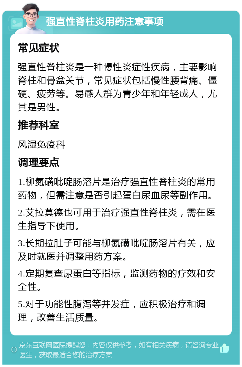 强直性脊柱炎用药注意事项 常见症状 强直性脊柱炎是一种慢性炎症性疾病，主要影响脊柱和骨盆关节，常见症状包括慢性腰背痛、僵硬、疲劳等。易感人群为青少年和年轻成人，尤其是男性。 推荐科室 风湿免疫科 调理要点 1.柳氮磺吡啶肠溶片是治疗强直性脊柱炎的常用药物，但需注意是否引起蛋白尿血尿等副作用。 2.艾拉莫德也可用于治疗强直性脊柱炎，需在医生指导下使用。 3.长期拉肚子可能与柳氮磺吡啶肠溶片有关，应及时就医并调整用药方案。 4.定期复查尿蛋白等指标，监测药物的疗效和安全性。 5.对于功能性腹泻等并发症，应积极治疗和调理，改善生活质量。