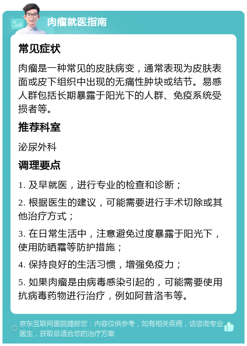 肉瘤就医指南 常见症状 肉瘤是一种常见的皮肤病变，通常表现为皮肤表面或皮下组织中出现的无痛性肿块或结节。易感人群包括长期暴露于阳光下的人群、免疫系统受损者等。 推荐科室 泌尿外科 调理要点 1. 及早就医，进行专业的检查和诊断； 2. 根据医生的建议，可能需要进行手术切除或其他治疗方式； 3. 在日常生活中，注意避免过度暴露于阳光下，使用防晒霜等防护措施； 4. 保持良好的生活习惯，增强免疫力； 5. 如果肉瘤是由病毒感染引起的，可能需要使用抗病毒药物进行治疗，例如阿昔洛韦等。