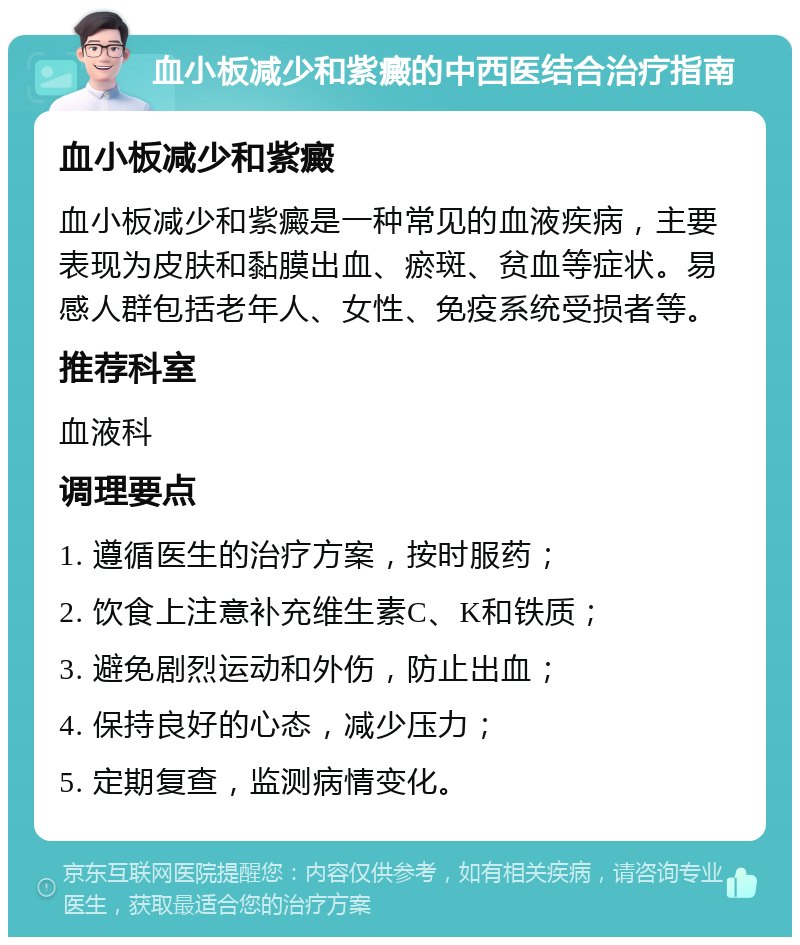 血小板减少和紫癜的中西医结合治疗指南 血小板减少和紫癜 血小板减少和紫癜是一种常见的血液疾病，主要表现为皮肤和黏膜出血、瘀斑、贫血等症状。易感人群包括老年人、女性、免疫系统受损者等。 推荐科室 血液科 调理要点 1. 遵循医生的治疗方案，按时服药； 2. 饮食上注意补充维生素C、K和铁质； 3. 避免剧烈运动和外伤，防止出血； 4. 保持良好的心态，减少压力； 5. 定期复查，监测病情变化。