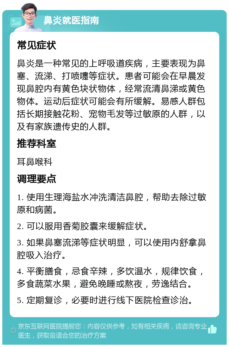 鼻炎就医指南 常见症状 鼻炎是一种常见的上呼吸道疾病，主要表现为鼻塞、流涕、打喷嚏等症状。患者可能会在早晨发现鼻腔内有黄色块状物体，经常流清鼻涕或黄色物体。运动后症状可能会有所缓解。易感人群包括长期接触花粉、宠物毛发等过敏原的人群，以及有家族遗传史的人群。 推荐科室 耳鼻喉科 调理要点 1. 使用生理海盐水冲洗清洁鼻腔，帮助去除过敏原和病菌。 2. 可以服用香菊胶囊来缓解症状。 3. 如果鼻塞流涕等症状明显，可以使用内舒拿鼻腔吸入治疗。 4. 平衡膳食，忌食辛辣，多饮温水，规律饮食，多食蔬菜水果，避免晚睡或熬夜，劳逸结合。 5. 定期复诊，必要时进行线下医院检查诊治。