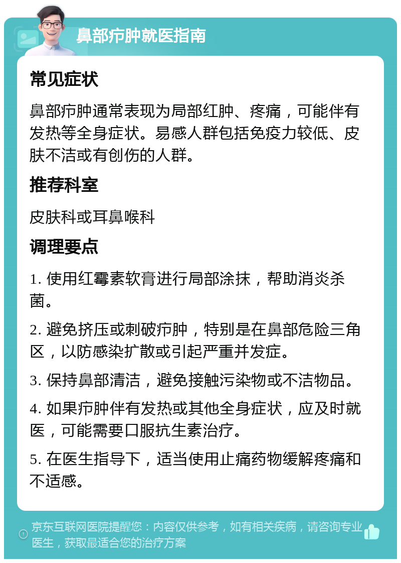 鼻部疖肿就医指南 常见症状 鼻部疖肿通常表现为局部红肿、疼痛，可能伴有发热等全身症状。易感人群包括免疫力较低、皮肤不洁或有创伤的人群。 推荐科室 皮肤科或耳鼻喉科 调理要点 1. 使用红霉素软膏进行局部涂抹，帮助消炎杀菌。 2. 避免挤压或刺破疖肿，特别是在鼻部危险三角区，以防感染扩散或引起严重并发症。 3. 保持鼻部清洁，避免接触污染物或不洁物品。 4. 如果疖肿伴有发热或其他全身症状，应及时就医，可能需要口服抗生素治疗。 5. 在医生指导下，适当使用止痛药物缓解疼痛和不适感。