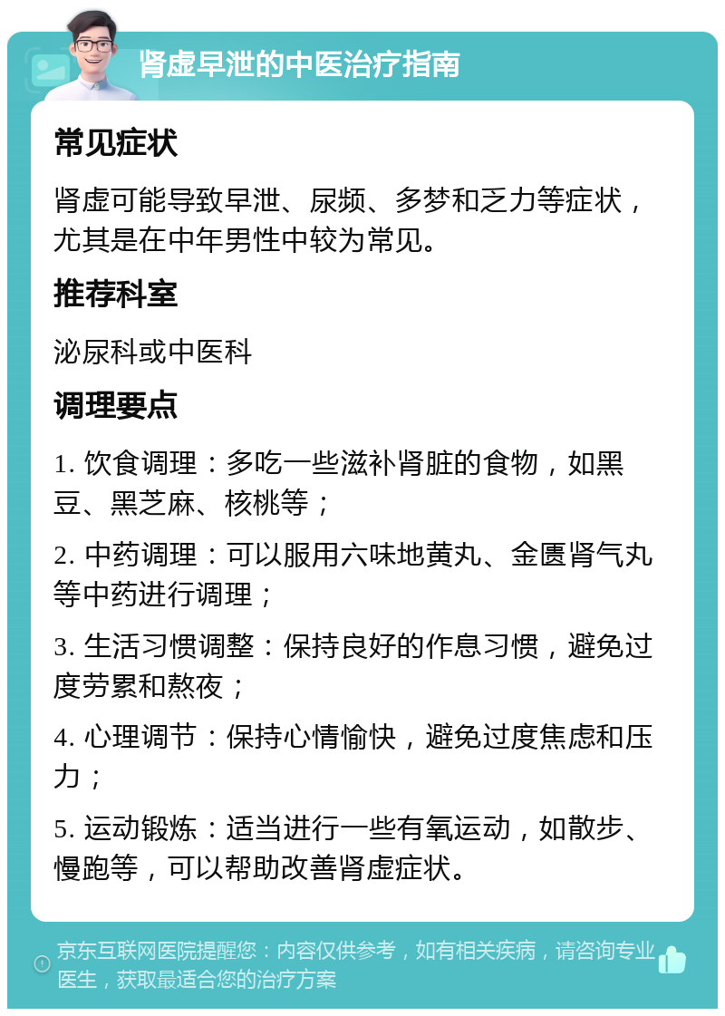 肾虚早泄的中医治疗指南 常见症状 肾虚可能导致早泄、尿频、多梦和乏力等症状，尤其是在中年男性中较为常见。 推荐科室 泌尿科或中医科 调理要点 1. 饮食调理：多吃一些滋补肾脏的食物，如黑豆、黑芝麻、核桃等； 2. 中药调理：可以服用六味地黄丸、金匮肾气丸等中药进行调理； 3. 生活习惯调整：保持良好的作息习惯，避免过度劳累和熬夜； 4. 心理调节：保持心情愉快，避免过度焦虑和压力； 5. 运动锻炼：适当进行一些有氧运动，如散步、慢跑等，可以帮助改善肾虚症状。