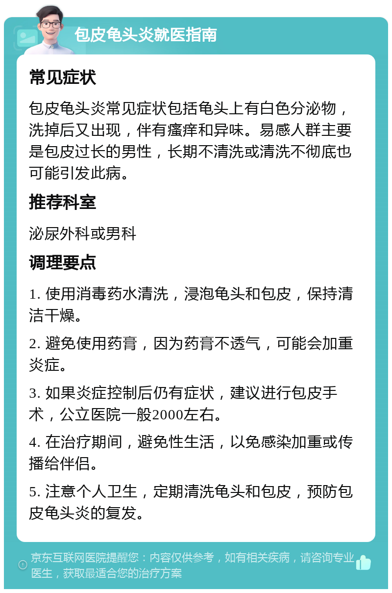 包皮龟头炎就医指南 常见症状 包皮龟头炎常见症状包括龟头上有白色分泌物，洗掉后又出现，伴有瘙痒和异味。易感人群主要是包皮过长的男性，长期不清洗或清洗不彻底也可能引发此病。 推荐科室 泌尿外科或男科 调理要点 1. 使用消毒药水清洗，浸泡龟头和包皮，保持清洁干燥。 2. 避免使用药膏，因为药膏不透气，可能会加重炎症。 3. 如果炎症控制后仍有症状，建议进行包皮手术，公立医院一般2000左右。 4. 在治疗期间，避免性生活，以免感染加重或传播给伴侣。 5. 注意个人卫生，定期清洗龟头和包皮，预防包皮龟头炎的复发。