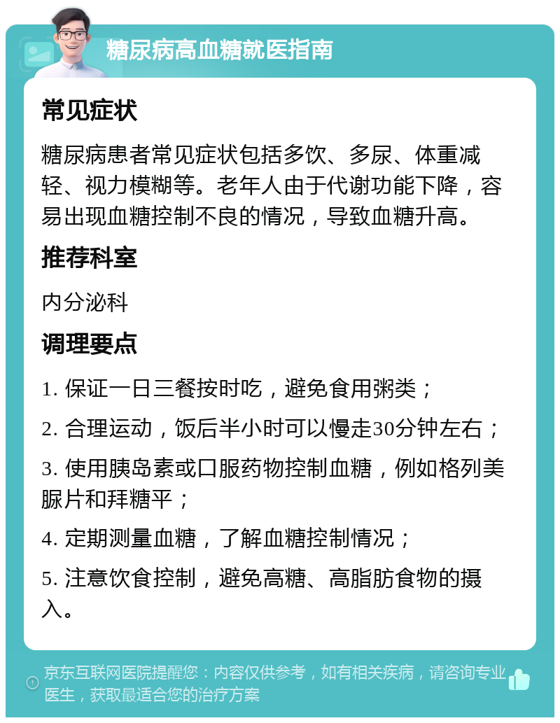 糖尿病高血糖就医指南 常见症状 糖尿病患者常见症状包括多饮、多尿、体重减轻、视力模糊等。老年人由于代谢功能下降，容易出现血糖控制不良的情况，导致血糖升高。 推荐科室 内分泌科 调理要点 1. 保证一日三餐按时吃，避免食用粥类； 2. 合理运动，饭后半小时可以慢走30分钟左右； 3. 使用胰岛素或口服药物控制血糖，例如格列美脲片和拜糖平； 4. 定期测量血糖，了解血糖控制情况； 5. 注意饮食控制，避免高糖、高脂肪食物的摄入。