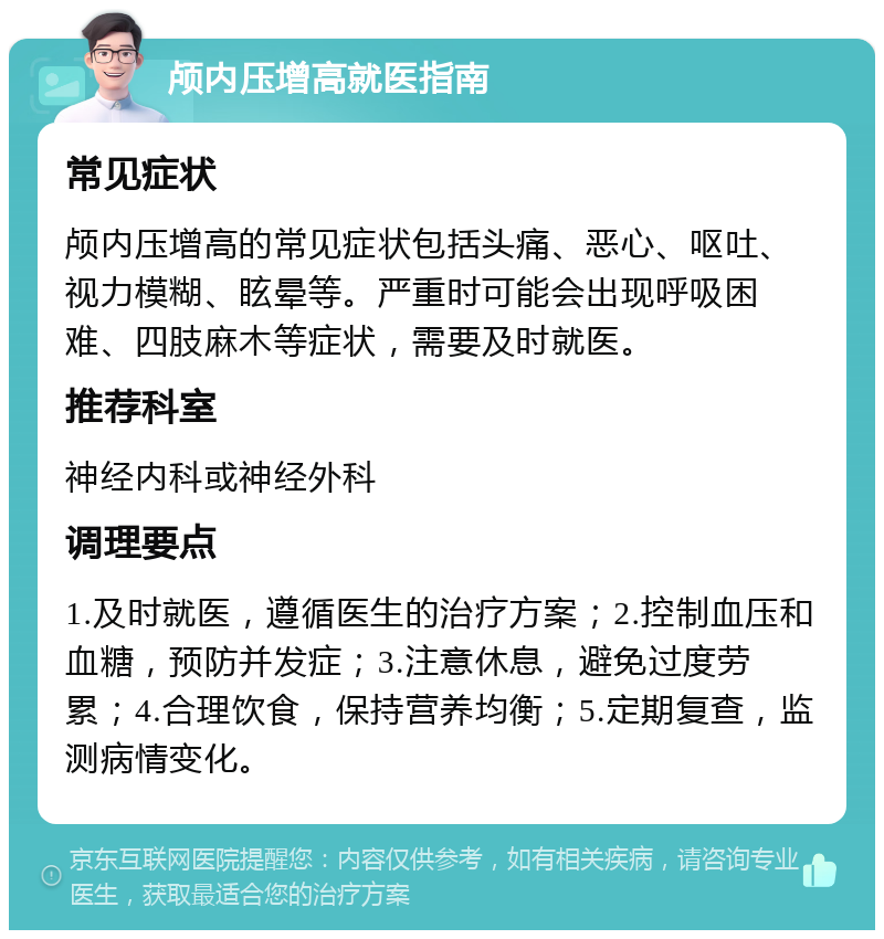 颅内压增高就医指南 常见症状 颅内压增高的常见症状包括头痛、恶心、呕吐、视力模糊、眩晕等。严重时可能会出现呼吸困难、四肢麻木等症状，需要及时就医。 推荐科室 神经内科或神经外科 调理要点 1.及时就医，遵循医生的治疗方案；2.控制血压和血糖，预防并发症；3.注意休息，避免过度劳累；4.合理饮食，保持营养均衡；5.定期复查，监测病情变化。