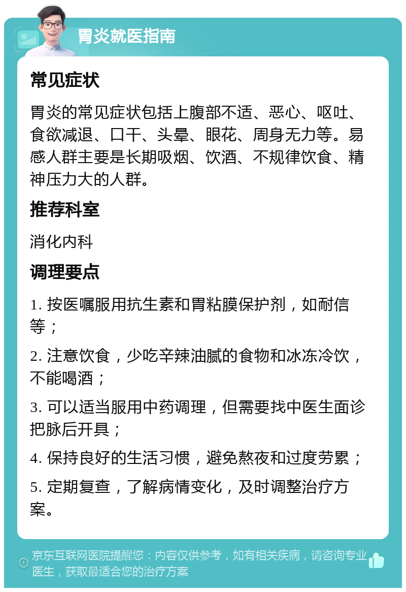 胃炎就医指南 常见症状 胃炎的常见症状包括上腹部不适、恶心、呕吐、食欲减退、口干、头晕、眼花、周身无力等。易感人群主要是长期吸烟、饮酒、不规律饮食、精神压力大的人群。 推荐科室 消化内科 调理要点 1. 按医嘱服用抗生素和胃粘膜保护剂，如耐信等； 2. 注意饮食，少吃辛辣油腻的食物和冰冻冷饮，不能喝酒； 3. 可以适当服用中药调理，但需要找中医生面诊把脉后开具； 4. 保持良好的生活习惯，避免熬夜和过度劳累； 5. 定期复查，了解病情变化，及时调整治疗方案。