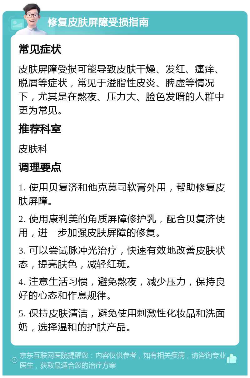 修复皮肤屏障受损指南 常见症状 皮肤屏障受损可能导致皮肤干燥、发红、瘙痒、脱屑等症状，常见于溢脂性皮炎、脾虚等情况下，尤其是在熬夜、压力大、脸色发暗的人群中更为常见。 推荐科室 皮肤科 调理要点 1. 使用贝复济和他克莫司软膏外用，帮助修复皮肤屏障。 2. 使用康利美的角质屏障修护乳，配合贝复济使用，进一步加强皮肤屏障的修复。 3. 可以尝试脉冲光治疗，快速有效地改善皮肤状态，提亮肤色，减轻红斑。 4. 注意生活习惯，避免熬夜，减少压力，保持良好的心态和作息规律。 5. 保持皮肤清洁，避免使用刺激性化妆品和洗面奶，选择温和的护肤产品。