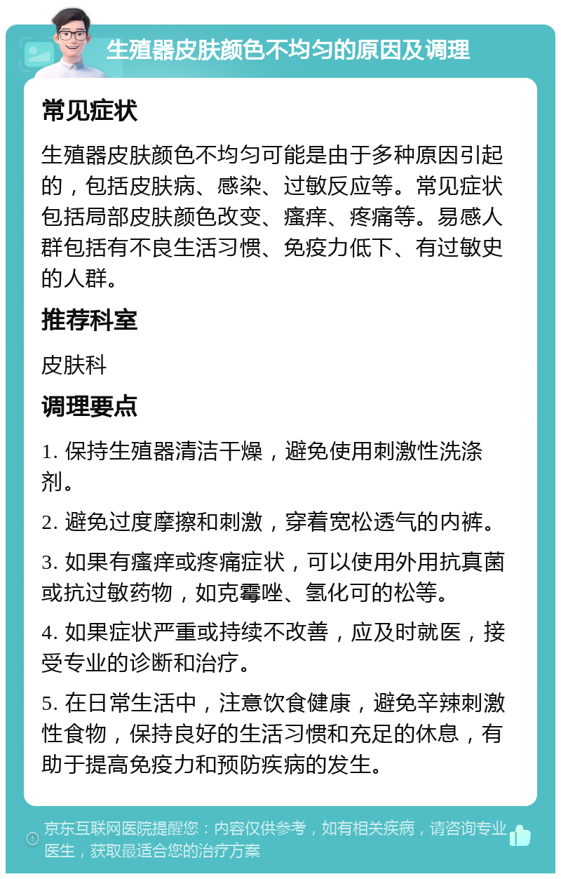 生殖器皮肤颜色不均匀的原因及调理 常见症状 生殖器皮肤颜色不均匀可能是由于多种原因引起的，包括皮肤病、感染、过敏反应等。常见症状包括局部皮肤颜色改变、瘙痒、疼痛等。易感人群包括有不良生活习惯、免疫力低下、有过敏史的人群。 推荐科室 皮肤科 调理要点 1. 保持生殖器清洁干燥，避免使用刺激性洗涤剂。 2. 避免过度摩擦和刺激，穿着宽松透气的内裤。 3. 如果有瘙痒或疼痛症状，可以使用外用抗真菌或抗过敏药物，如克霉唑、氢化可的松等。 4. 如果症状严重或持续不改善，应及时就医，接受专业的诊断和治疗。 5. 在日常生活中，注意饮食健康，避免辛辣刺激性食物，保持良好的生活习惯和充足的休息，有助于提高免疫力和预防疾病的发生。