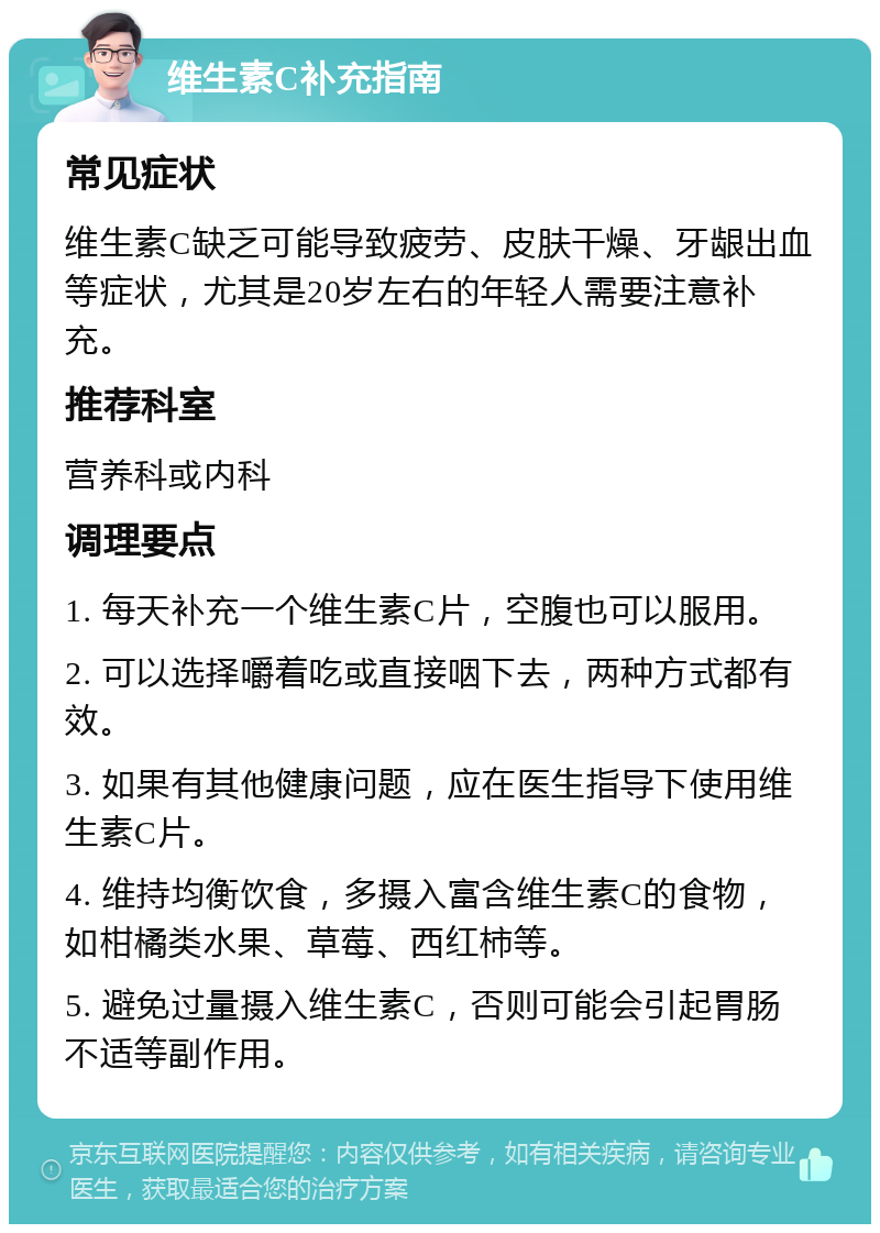 维生素C补充指南 常见症状 维生素C缺乏可能导致疲劳、皮肤干燥、牙龈出血等症状，尤其是20岁左右的年轻人需要注意补充。 推荐科室 营养科或内科 调理要点 1. 每天补充一个维生素C片，空腹也可以服用。 2. 可以选择嚼着吃或直接咽下去，两种方式都有效。 3. 如果有其他健康问题，应在医生指导下使用维生素C片。 4. 维持均衡饮食，多摄入富含维生素C的食物，如柑橘类水果、草莓、西红柿等。 5. 避免过量摄入维生素C，否则可能会引起胃肠不适等副作用。