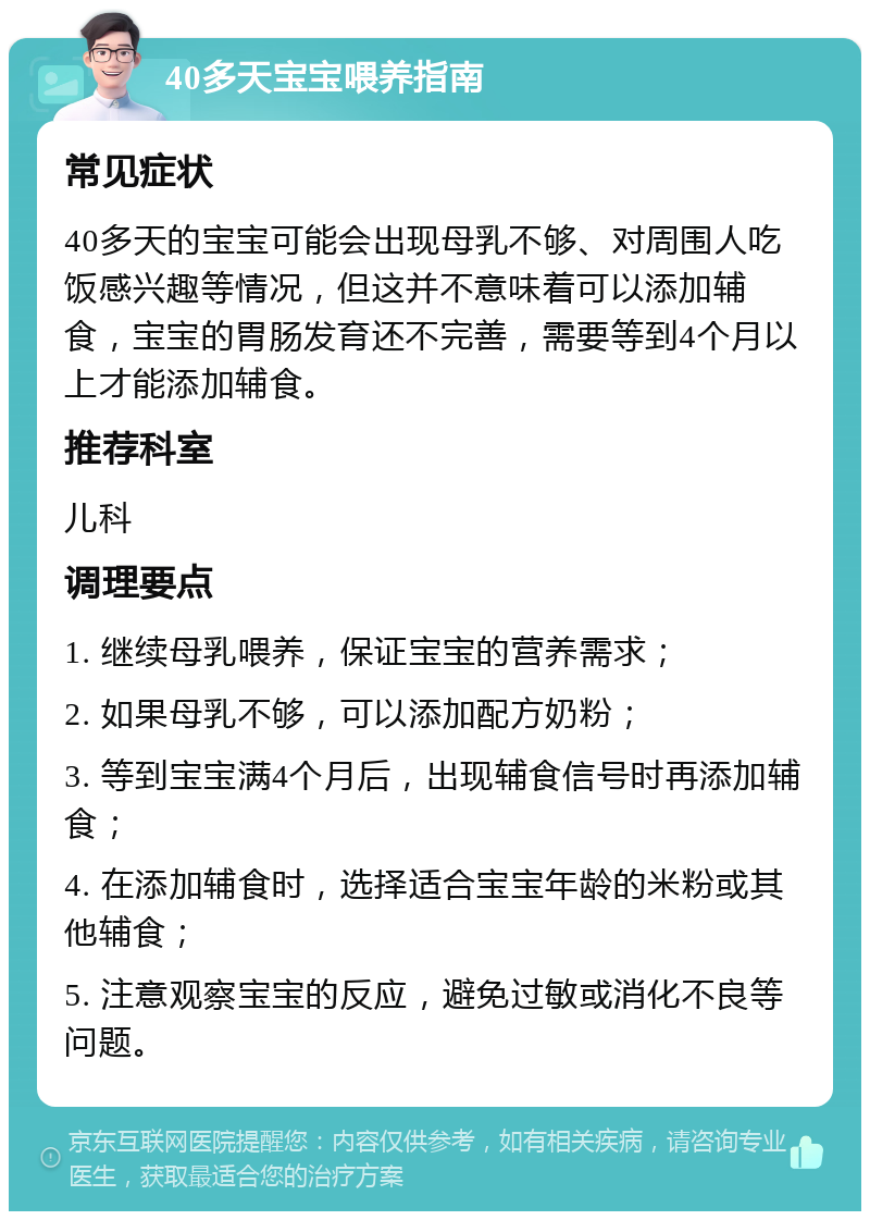 40多天宝宝喂养指南 常见症状 40多天的宝宝可能会出现母乳不够、对周围人吃饭感兴趣等情况，但这并不意味着可以添加辅食，宝宝的胃肠发育还不完善，需要等到4个月以上才能添加辅食。 推荐科室 儿科 调理要点 1. 继续母乳喂养，保证宝宝的营养需求； 2. 如果母乳不够，可以添加配方奶粉； 3. 等到宝宝满4个月后，出现辅食信号时再添加辅食； 4. 在添加辅食时，选择适合宝宝年龄的米粉或其他辅食； 5. 注意观察宝宝的反应，避免过敏或消化不良等问题。