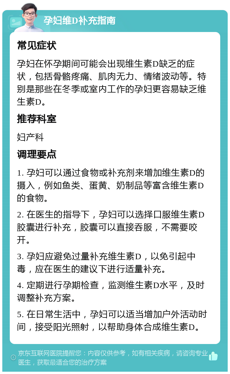 孕妇维D补充指南 常见症状 孕妇在怀孕期间可能会出现维生素D缺乏的症状，包括骨骼疼痛、肌肉无力、情绪波动等。特别是那些在冬季或室内工作的孕妇更容易缺乏维生素D。 推荐科室 妇产科 调理要点 1. 孕妇可以通过食物或补充剂来增加维生素D的摄入，例如鱼类、蛋黄、奶制品等富含维生素D的食物。 2. 在医生的指导下，孕妇可以选择口服维生素D胶囊进行补充，胶囊可以直接吞服，不需要咬开。 3. 孕妇应避免过量补充维生素D，以免引起中毒，应在医生的建议下进行适量补充。 4. 定期进行孕期检查，监测维生素D水平，及时调整补充方案。 5. 在日常生活中，孕妇可以适当增加户外活动时间，接受阳光照射，以帮助身体合成维生素D。