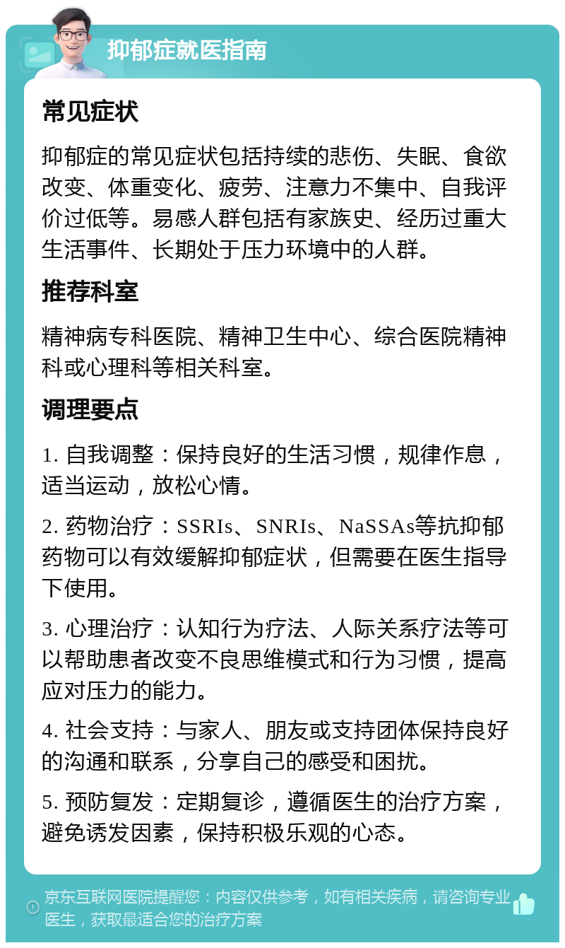 抑郁症就医指南 常见症状 抑郁症的常见症状包括持续的悲伤、失眠、食欲改变、体重变化、疲劳、注意力不集中、自我评价过低等。易感人群包括有家族史、经历过重大生活事件、长期处于压力环境中的人群。 推荐科室 精神病专科医院、精神卫生中心、综合医院精神科或心理科等相关科室。 调理要点 1. 自我调整：保持良好的生活习惯，规律作息，适当运动，放松心情。 2. 药物治疗：SSRIs、SNRIs、NaSSAs等抗抑郁药物可以有效缓解抑郁症状，但需要在医生指导下使用。 3. 心理治疗：认知行为疗法、人际关系疗法等可以帮助患者改变不良思维模式和行为习惯，提高应对压力的能力。 4. 社会支持：与家人、朋友或支持团体保持良好的沟通和联系，分享自己的感受和困扰。 5. 预防复发：定期复诊，遵循医生的治疗方案，避免诱发因素，保持积极乐观的心态。