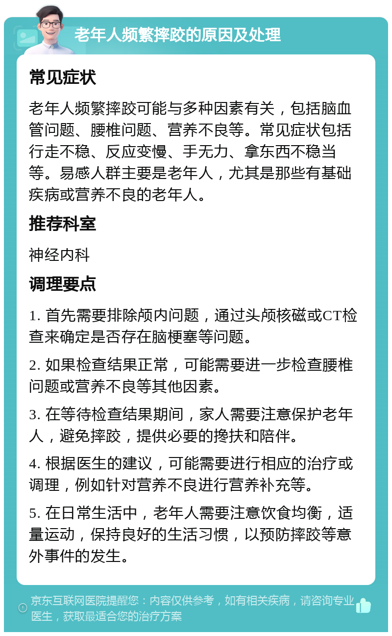 老年人频繁摔跤的原因及处理 常见症状 老年人频繁摔跤可能与多种因素有关，包括脑血管问题、腰椎问题、营养不良等。常见症状包括行走不稳、反应变慢、手无力、拿东西不稳当等。易感人群主要是老年人，尤其是那些有基础疾病或营养不良的老年人。 推荐科室 神经内科 调理要点 1. 首先需要排除颅内问题，通过头颅核磁或CT检查来确定是否存在脑梗塞等问题。 2. 如果检查结果正常，可能需要进一步检查腰椎问题或营养不良等其他因素。 3. 在等待检查结果期间，家人需要注意保护老年人，避免摔跤，提供必要的搀扶和陪伴。 4. 根据医生的建议，可能需要进行相应的治疗或调理，例如针对营养不良进行营养补充等。 5. 在日常生活中，老年人需要注意饮食均衡，适量运动，保持良好的生活习惯，以预防摔跤等意外事件的发生。