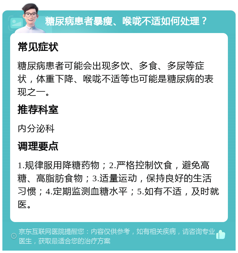 糖尿病患者暴瘦、喉咙不适如何处理？ 常见症状 糖尿病患者可能会出现多饮、多食、多尿等症状，体重下降、喉咙不适等也可能是糖尿病的表现之一。 推荐科室 内分泌科 调理要点 1.规律服用降糖药物；2.严格控制饮食，避免高糖、高脂肪食物；3.适量运动，保持良好的生活习惯；4.定期监测血糖水平；5.如有不适，及时就医。