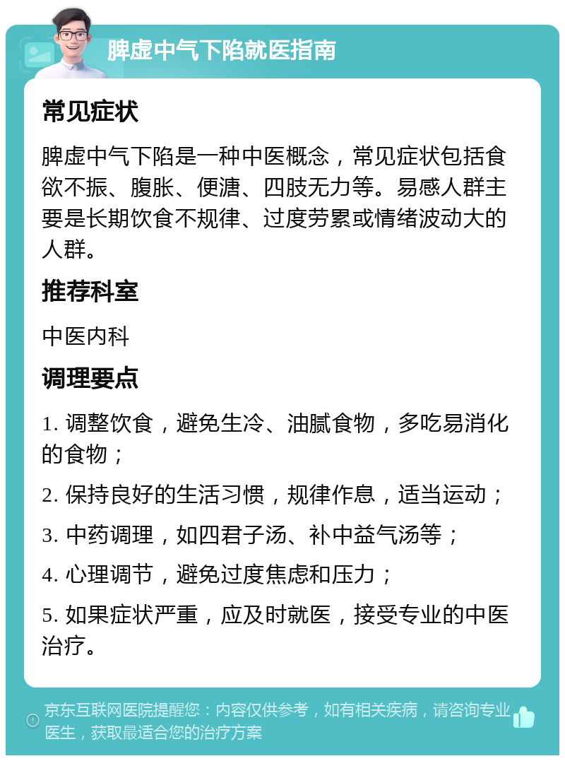 脾虚中气下陷就医指南 常见症状 脾虚中气下陷是一种中医概念，常见症状包括食欲不振、腹胀、便溏、四肢无力等。易感人群主要是长期饮食不规律、过度劳累或情绪波动大的人群。 推荐科室 中医内科 调理要点 1. 调整饮食，避免生冷、油腻食物，多吃易消化的食物； 2. 保持良好的生活习惯，规律作息，适当运动； 3. 中药调理，如四君子汤、补中益气汤等； 4. 心理调节，避免过度焦虑和压力； 5. 如果症状严重，应及时就医，接受专业的中医治疗。