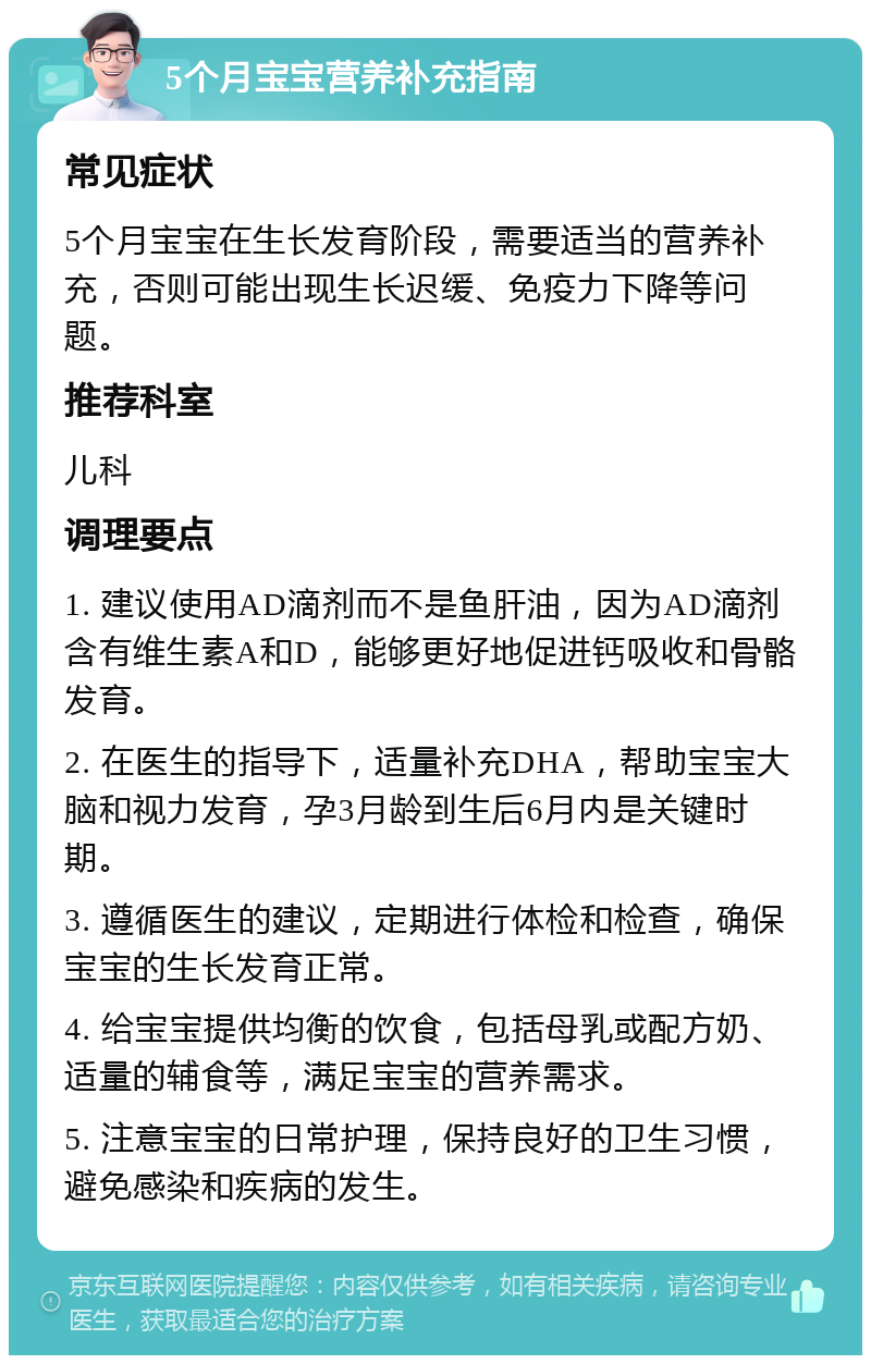 5个月宝宝营养补充指南 常见症状 5个月宝宝在生长发育阶段，需要适当的营养补充，否则可能出现生长迟缓、免疫力下降等问题。 推荐科室 儿科 调理要点 1. 建议使用AD滴剂而不是鱼肝油，因为AD滴剂含有维生素A和D，能够更好地促进钙吸收和骨骼发育。 2. 在医生的指导下，适量补充DHA，帮助宝宝大脑和视力发育，孕3月龄到生后6月内是关键时期。 3. 遵循医生的建议，定期进行体检和检查，确保宝宝的生长发育正常。 4. 给宝宝提供均衡的饮食，包括母乳或配方奶、适量的辅食等，满足宝宝的营养需求。 5. 注意宝宝的日常护理，保持良好的卫生习惯，避免感染和疾病的发生。