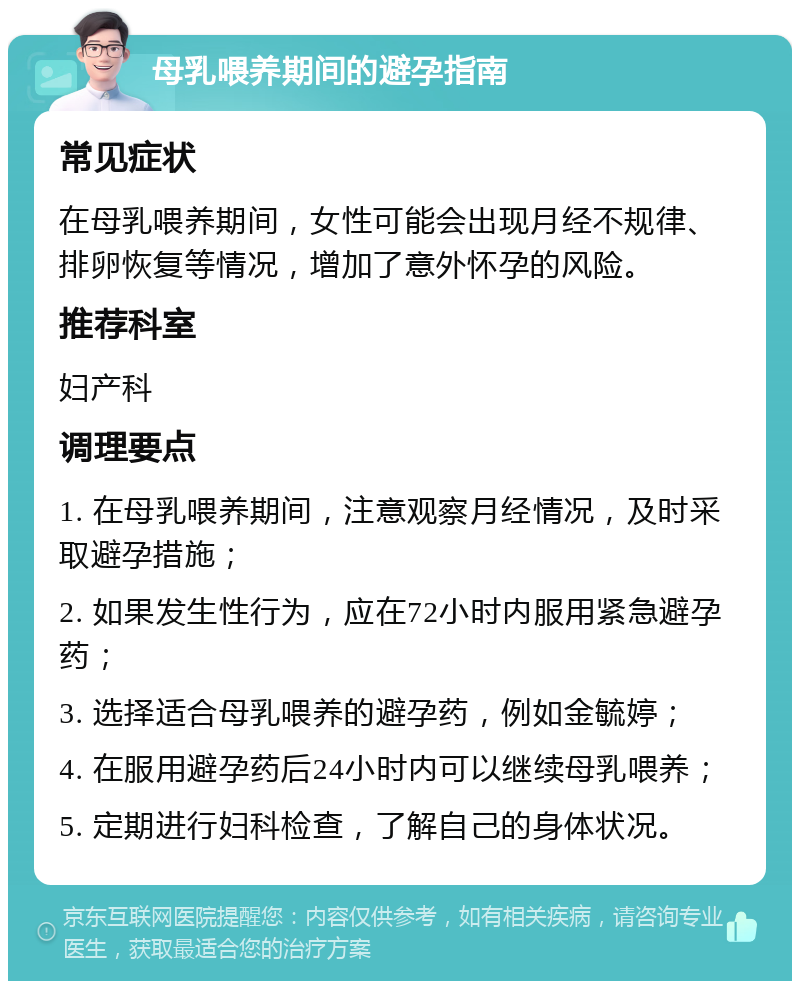 母乳喂养期间的避孕指南 常见症状 在母乳喂养期间，女性可能会出现月经不规律、排卵恢复等情况，增加了意外怀孕的风险。 推荐科室 妇产科 调理要点 1. 在母乳喂养期间，注意观察月经情况，及时采取避孕措施； 2. 如果发生性行为，应在72小时内服用紧急避孕药； 3. 选择适合母乳喂养的避孕药，例如金毓婷； 4. 在服用避孕药后24小时内可以继续母乳喂养； 5. 定期进行妇科检查，了解自己的身体状况。