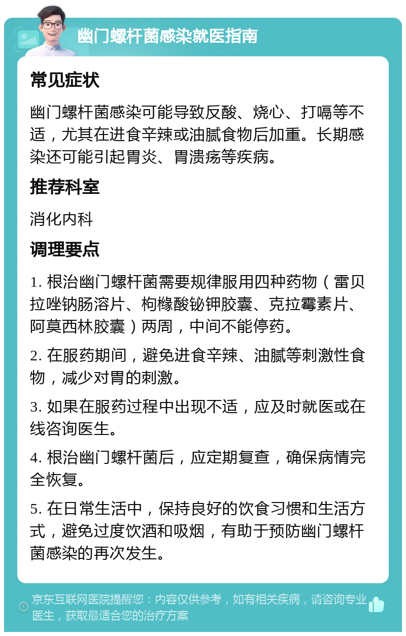 幽门螺杆菌感染就医指南 常见症状 幽门螺杆菌感染可能导致反酸、烧心、打嗝等不适，尤其在进食辛辣或油腻食物后加重。长期感染还可能引起胃炎、胃溃疡等疾病。 推荐科室 消化内科 调理要点 1. 根治幽门螺杆菌需要规律服用四种药物（雷贝拉唑钠肠溶片、枸橼酸铋钾胶囊、克拉霉素片、阿莫西林胶囊）两周，中间不能停药。 2. 在服药期间，避免进食辛辣、油腻等刺激性食物，减少对胃的刺激。 3. 如果在服药过程中出现不适，应及时就医或在线咨询医生。 4. 根治幽门螺杆菌后，应定期复查，确保病情完全恢复。 5. 在日常生活中，保持良好的饮食习惯和生活方式，避免过度饮酒和吸烟，有助于预防幽门螺杆菌感染的再次发生。