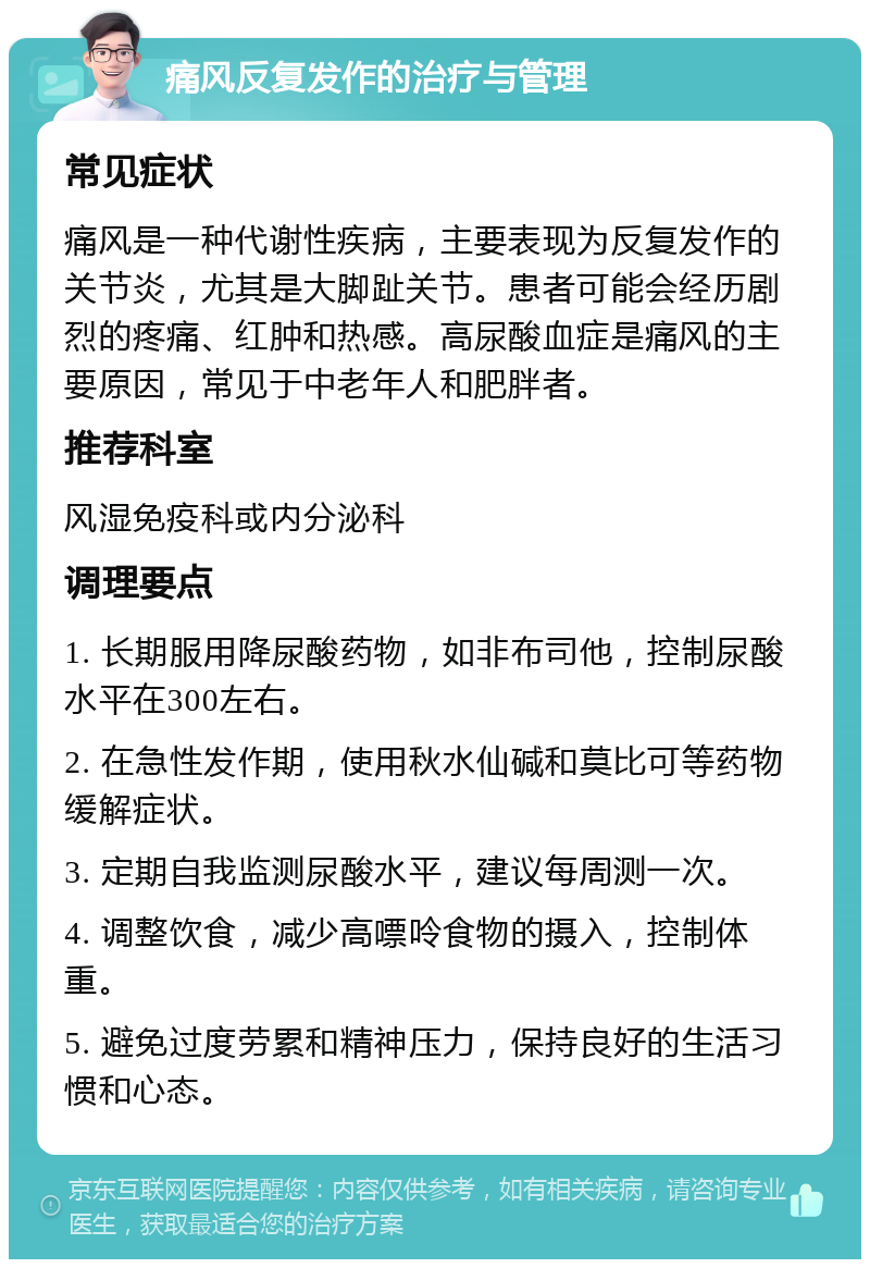 痛风反复发作的治疗与管理 常见症状 痛风是一种代谢性疾病，主要表现为反复发作的关节炎，尤其是大脚趾关节。患者可能会经历剧烈的疼痛、红肿和热感。高尿酸血症是痛风的主要原因，常见于中老年人和肥胖者。 推荐科室 风湿免疫科或内分泌科 调理要点 1. 长期服用降尿酸药物，如非布司他，控制尿酸水平在300左右。 2. 在急性发作期，使用秋水仙碱和莫比可等药物缓解症状。 3. 定期自我监测尿酸水平，建议每周测一次。 4. 调整饮食，减少高嘌呤食物的摄入，控制体重。 5. 避免过度劳累和精神压力，保持良好的生活习惯和心态。