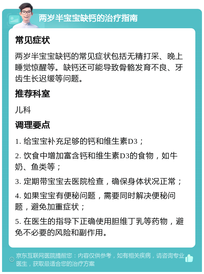 两岁半宝宝缺钙的治疗指南 常见症状 两岁半宝宝缺钙的常见症状包括无精打采、晚上睡觉惊醒等。缺钙还可能导致骨骼发育不良、牙齿生长迟缓等问题。 推荐科室 儿科 调理要点 1. 给宝宝补充足够的钙和维生素D3； 2. 饮食中增加富含钙和维生素D3的食物，如牛奶、鱼类等； 3. 定期带宝宝去医院检查，确保身体状况正常； 4. 如果宝宝有便秘问题，需要同时解决便秘问题，避免加重症状； 5. 在医生的指导下正确使用胆维丁乳等药物，避免不必要的风险和副作用。