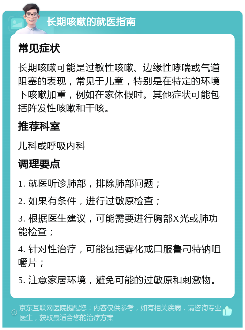 长期咳嗽的就医指南 常见症状 长期咳嗽可能是过敏性咳嗽、边缘性哮喘或气道阻塞的表现，常见于儿童，特别是在特定的环境下咳嗽加重，例如在家休假时。其他症状可能包括阵发性咳嗽和干咳。 推荐科室 儿科或呼吸内科 调理要点 1. 就医听诊肺部，排除肺部问题； 2. 如果有条件，进行过敏原检查； 3. 根据医生建议，可能需要进行胸部X光或肺功能检查； 4. 针对性治疗，可能包括雾化或口服鲁司特钠咀嚼片； 5. 注意家居环境，避免可能的过敏原和刺激物。