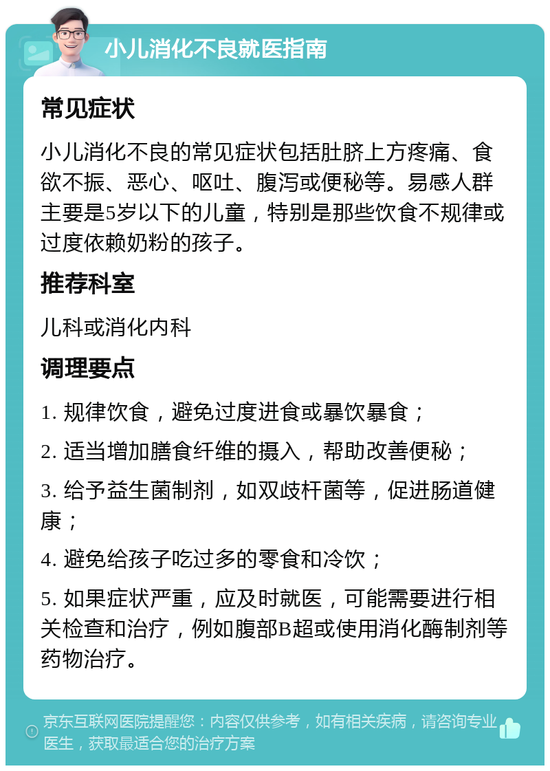 小儿消化不良就医指南 常见症状 小儿消化不良的常见症状包括肚脐上方疼痛、食欲不振、恶心、呕吐、腹泻或便秘等。易感人群主要是5岁以下的儿童，特别是那些饮食不规律或过度依赖奶粉的孩子。 推荐科室 儿科或消化内科 调理要点 1. 规律饮食，避免过度进食或暴饮暴食； 2. 适当增加膳食纤维的摄入，帮助改善便秘； 3. 给予益生菌制剂，如双歧杆菌等，促进肠道健康； 4. 避免给孩子吃过多的零食和冷饮； 5. 如果症状严重，应及时就医，可能需要进行相关检查和治疗，例如腹部B超或使用消化酶制剂等药物治疗。