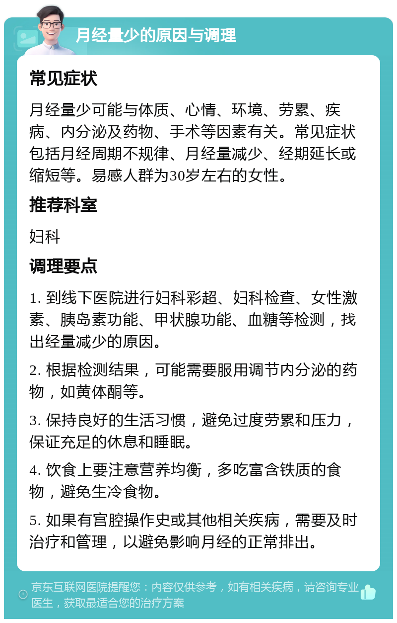 月经量少的原因与调理 常见症状 月经量少可能与体质、心情、环境、劳累、疾病、内分泌及药物、手术等因素有关。常见症状包括月经周期不规律、月经量减少、经期延长或缩短等。易感人群为30岁左右的女性。 推荐科室 妇科 调理要点 1. 到线下医院进行妇科彩超、妇科检查、女性激素、胰岛素功能、甲状腺功能、血糖等检测，找出经量减少的原因。 2. 根据检测结果，可能需要服用调节内分泌的药物，如黄体酮等。 3. 保持良好的生活习惯，避免过度劳累和压力，保证充足的休息和睡眠。 4. 饮食上要注意营养均衡，多吃富含铁质的食物，避免生冷食物。 5. 如果有宫腔操作史或其他相关疾病，需要及时治疗和管理，以避免影响月经的正常排出。