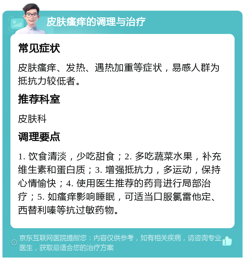 皮肤瘙痒的调理与治疗 常见症状 皮肤瘙痒、发热、遇热加重等症状，易感人群为抵抗力较低者。 推荐科室 皮肤科 调理要点 1. 饮食清淡，少吃甜食；2. 多吃蔬菜水果，补充维生素和蛋白质；3. 增强抵抗力，多运动，保持心情愉快；4. 使用医生推荐的药膏进行局部治疗；5. 如瘙痒影响睡眠，可适当口服氯雷他定、西替利嗪等抗过敏药物。