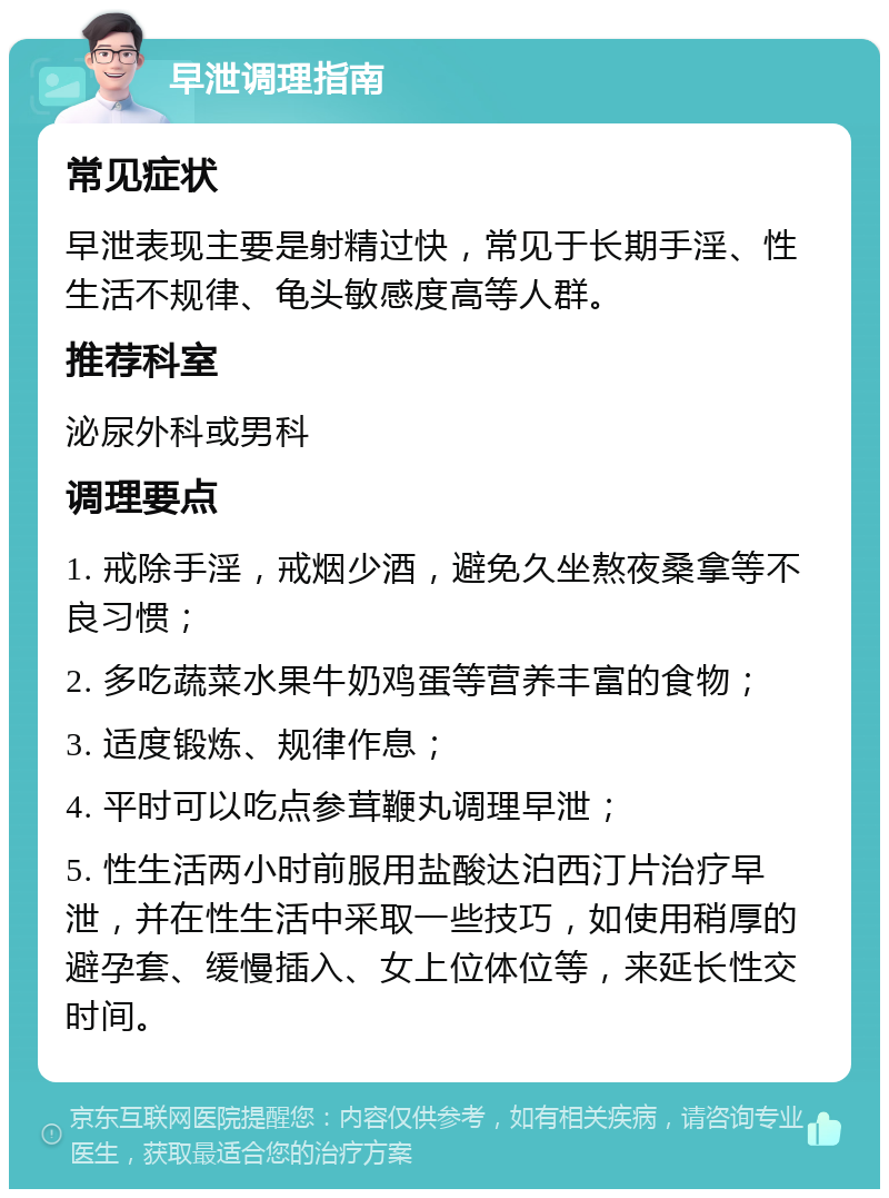 早泄调理指南 常见症状 早泄表现主要是射精过快，常见于长期手淫、性生活不规律、龟头敏感度高等人群。 推荐科室 泌尿外科或男科 调理要点 1. 戒除手淫，戒烟少酒，避免久坐熬夜桑拿等不良习惯； 2. 多吃蔬菜水果牛奶鸡蛋等营养丰富的食物； 3. 适度锻炼、规律作息； 4. 平时可以吃点参茸鞭丸调理早泄； 5. 性生活两小时前服用盐酸达泊西汀片治疗早泄，并在性生活中采取一些技巧，如使用稍厚的避孕套、缓慢插入、女上位体位等，来延长性交时间。