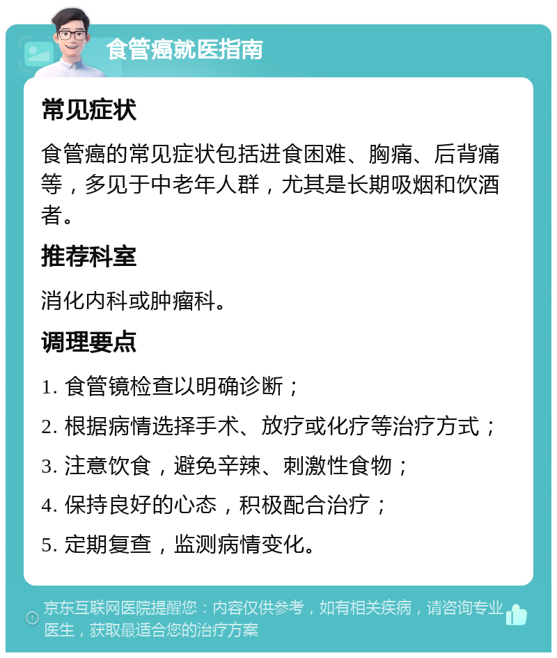 食管癌就医指南 常见症状 食管癌的常见症状包括进食困难、胸痛、后背痛等，多见于中老年人群，尤其是长期吸烟和饮酒者。 推荐科室 消化内科或肿瘤科。 调理要点 1. 食管镜检查以明确诊断； 2. 根据病情选择手术、放疗或化疗等治疗方式； 3. 注意饮食，避免辛辣、刺激性食物； 4. 保持良好的心态，积极配合治疗； 5. 定期复查，监测病情变化。