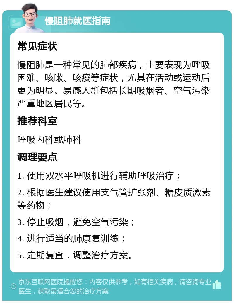 慢阻肺就医指南 常见症状 慢阻肺是一种常见的肺部疾病，主要表现为呼吸困难、咳嗽、咳痰等症状，尤其在活动或运动后更为明显。易感人群包括长期吸烟者、空气污染严重地区居民等。 推荐科室 呼吸内科或肺科 调理要点 1. 使用双水平呼吸机进行辅助呼吸治疗； 2. 根据医生建议使用支气管扩张剂、糖皮质激素等药物； 3. 停止吸烟，避免空气污染； 4. 进行适当的肺康复训练； 5. 定期复查，调整治疗方案。