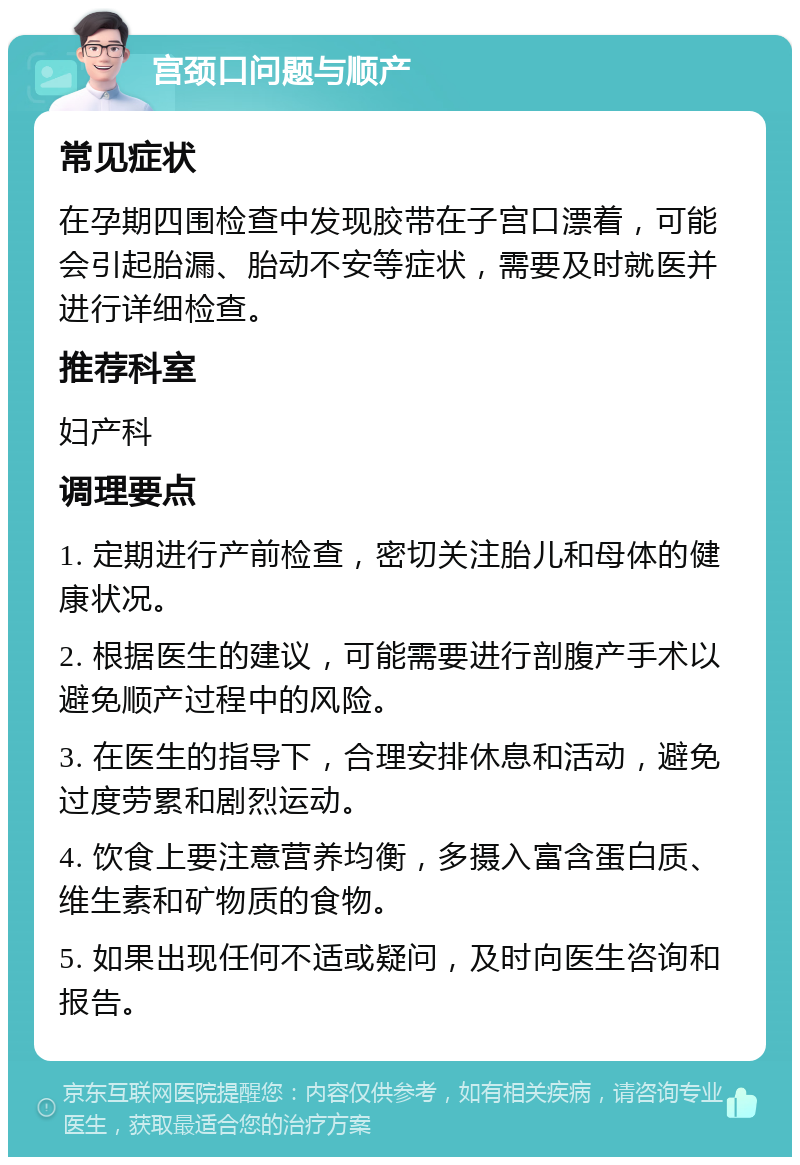 宫颈口问题与顺产 常见症状 在孕期四围检查中发现胶带在子宫口漂着，可能会引起胎漏、胎动不安等症状，需要及时就医并进行详细检查。 推荐科室 妇产科 调理要点 1. 定期进行产前检查，密切关注胎儿和母体的健康状况。 2. 根据医生的建议，可能需要进行剖腹产手术以避免顺产过程中的风险。 3. 在医生的指导下，合理安排休息和活动，避免过度劳累和剧烈运动。 4. 饮食上要注意营养均衡，多摄入富含蛋白质、维生素和矿物质的食物。 5. 如果出现任何不适或疑问，及时向医生咨询和报告。