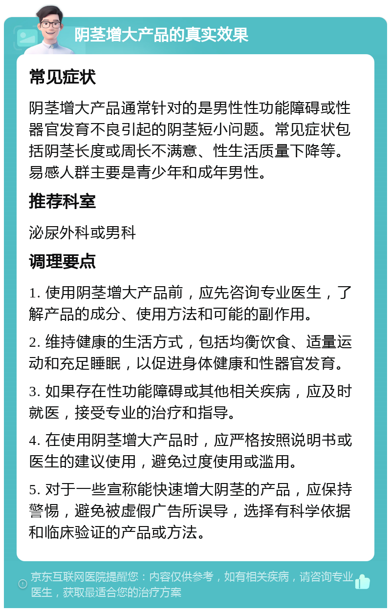 阴茎增大产品的真实效果 常见症状 阴茎增大产品通常针对的是男性性功能障碍或性器官发育不良引起的阴茎短小问题。常见症状包括阴茎长度或周长不满意、性生活质量下降等。易感人群主要是青少年和成年男性。 推荐科室 泌尿外科或男科 调理要点 1. 使用阴茎增大产品前，应先咨询专业医生，了解产品的成分、使用方法和可能的副作用。 2. 维持健康的生活方式，包括均衡饮食、适量运动和充足睡眠，以促进身体健康和性器官发育。 3. 如果存在性功能障碍或其他相关疾病，应及时就医，接受专业的治疗和指导。 4. 在使用阴茎增大产品时，应严格按照说明书或医生的建议使用，避免过度使用或滥用。 5. 对于一些宣称能快速增大阴茎的产品，应保持警惕，避免被虚假广告所误导，选择有科学依据和临床验证的产品或方法。