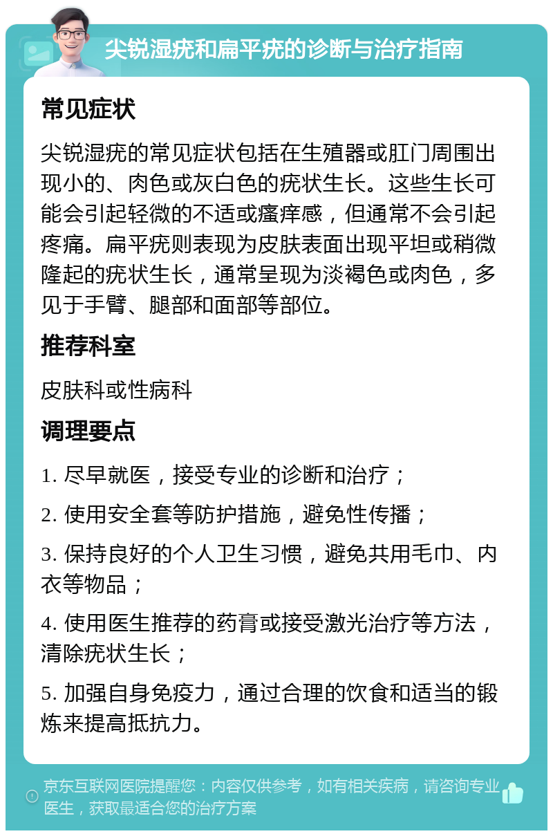 尖锐湿疣和扁平疣的诊断与治疗指南 常见症状 尖锐湿疣的常见症状包括在生殖器或肛门周围出现小的、肉色或灰白色的疣状生长。这些生长可能会引起轻微的不适或瘙痒感，但通常不会引起疼痛。扁平疣则表现为皮肤表面出现平坦或稍微隆起的疣状生长，通常呈现为淡褐色或肉色，多见于手臂、腿部和面部等部位。 推荐科室 皮肤科或性病科 调理要点 1. 尽早就医，接受专业的诊断和治疗； 2. 使用安全套等防护措施，避免性传播； 3. 保持良好的个人卫生习惯，避免共用毛巾、内衣等物品； 4. 使用医生推荐的药膏或接受激光治疗等方法，清除疣状生长； 5. 加强自身免疫力，通过合理的饮食和适当的锻炼来提高抵抗力。