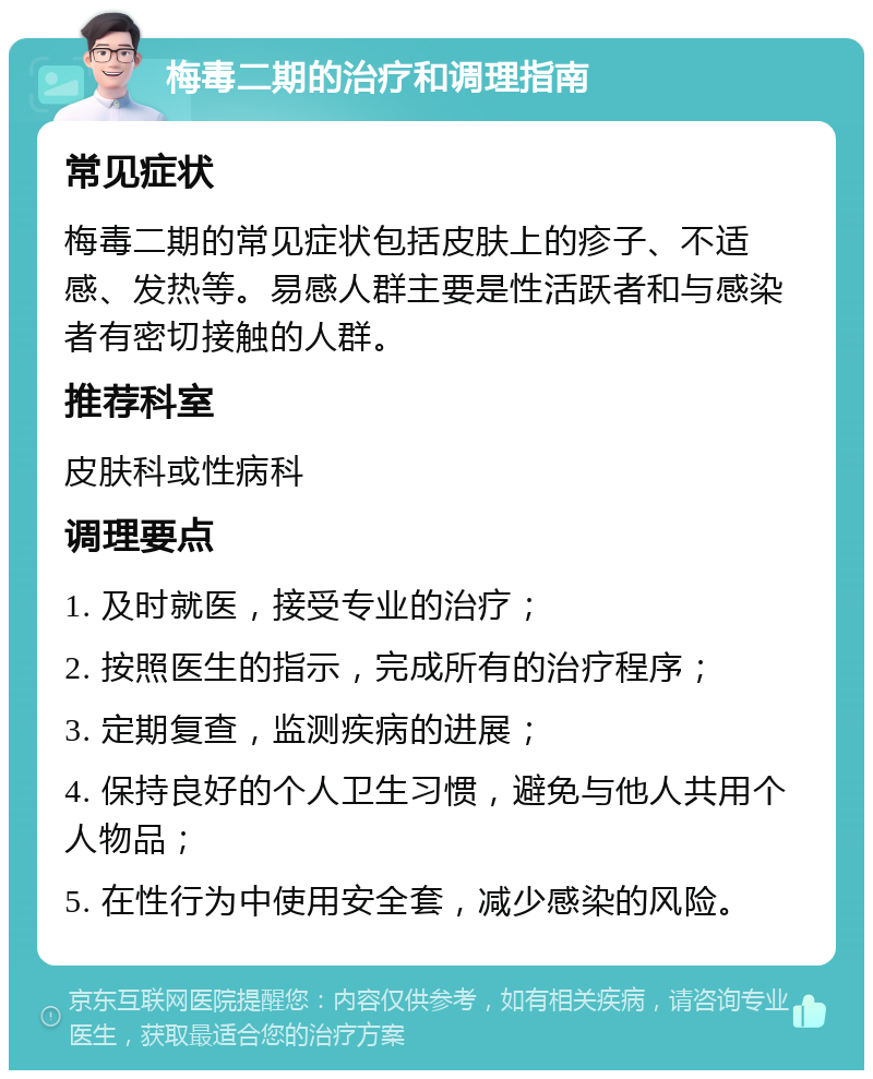 梅毒二期的治疗和调理指南 常见症状 梅毒二期的常见症状包括皮肤上的疹子、不适感、发热等。易感人群主要是性活跃者和与感染者有密切接触的人群。 推荐科室 皮肤科或性病科 调理要点 1. 及时就医，接受专业的治疗； 2. 按照医生的指示，完成所有的治疗程序； 3. 定期复查，监测疾病的进展； 4. 保持良好的个人卫生习惯，避免与他人共用个人物品； 5. 在性行为中使用安全套，减少感染的风险。