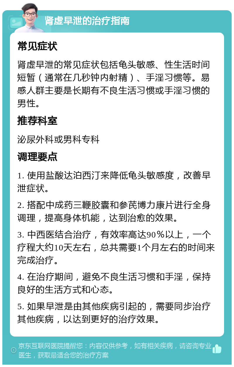 肾虚早泄的治疗指南 常见症状 肾虚早泄的常见症状包括龟头敏感、性生活时间短暂（通常在几秒钟内射精）、手淫习惯等。易感人群主要是长期有不良生活习惯或手淫习惯的男性。 推荐科室 泌尿外科或男科专科 调理要点 1. 使用盐酸达泊西汀来降低龟头敏感度，改善早泄症状。 2. 搭配中成药三鞭胶囊和参芪博力康片进行全身调理，提高身体机能，达到治愈的效果。 3. 中西医结合治疗，有效率高达90％以上，一个疗程大约10天左右，总共需要1个月左右的时间来完成治疗。 4. 在治疗期间，避免不良生活习惯和手淫，保持良好的生活方式和心态。 5. 如果早泄是由其他疾病引起的，需要同步治疗其他疾病，以达到更好的治疗效果。