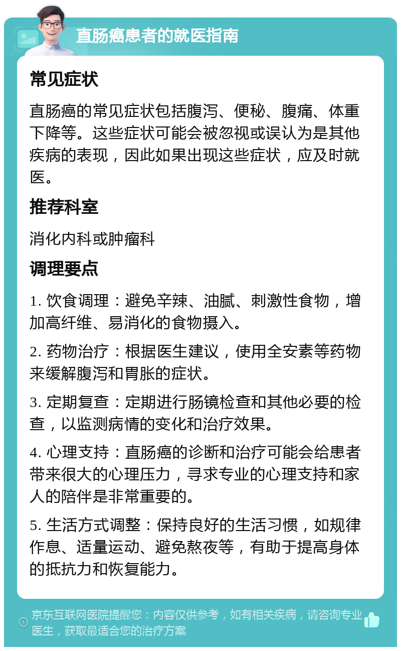 直肠癌患者的就医指南 常见症状 直肠癌的常见症状包括腹泻、便秘、腹痛、体重下降等。这些症状可能会被忽视或误认为是其他疾病的表现，因此如果出现这些症状，应及时就医。 推荐科室 消化内科或肿瘤科 调理要点 1. 饮食调理：避免辛辣、油腻、刺激性食物，增加高纤维、易消化的食物摄入。 2. 药物治疗：根据医生建议，使用全安素等药物来缓解腹泻和胃胀的症状。 3. 定期复查：定期进行肠镜检查和其他必要的检查，以监测病情的变化和治疗效果。 4. 心理支持：直肠癌的诊断和治疗可能会给患者带来很大的心理压力，寻求专业的心理支持和家人的陪伴是非常重要的。 5. 生活方式调整：保持良好的生活习惯，如规律作息、适量运动、避免熬夜等，有助于提高身体的抵抗力和恢复能力。