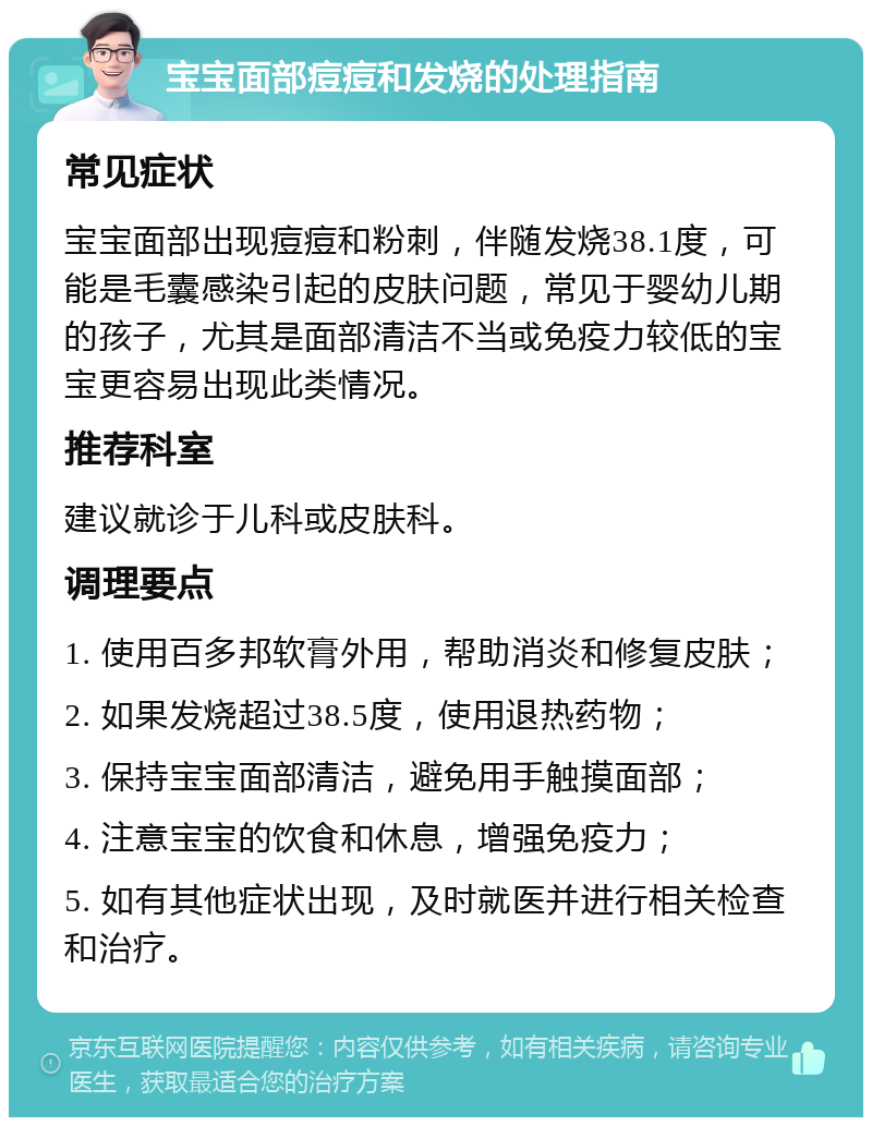 宝宝面部痘痘和发烧的处理指南 常见症状 宝宝面部出现痘痘和粉刺，伴随发烧38.1度，可能是毛囊感染引起的皮肤问题，常见于婴幼儿期的孩子，尤其是面部清洁不当或免疫力较低的宝宝更容易出现此类情况。 推荐科室 建议就诊于儿科或皮肤科。 调理要点 1. 使用百多邦软膏外用，帮助消炎和修复皮肤； 2. 如果发烧超过38.5度，使用退热药物； 3. 保持宝宝面部清洁，避免用手触摸面部； 4. 注意宝宝的饮食和休息，增强免疫力； 5. 如有其他症状出现，及时就医并进行相关检查和治疗。