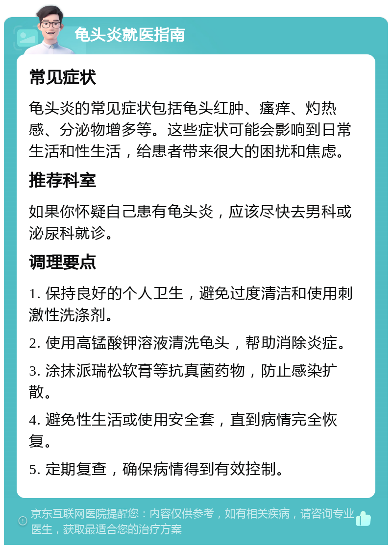 龟头炎就医指南 常见症状 龟头炎的常见症状包括龟头红肿、瘙痒、灼热感、分泌物增多等。这些症状可能会影响到日常生活和性生活，给患者带来很大的困扰和焦虑。 推荐科室 如果你怀疑自己患有龟头炎，应该尽快去男科或泌尿科就诊。 调理要点 1. 保持良好的个人卫生，避免过度清洁和使用刺激性洗涤剂。 2. 使用高锰酸钾溶液清洗龟头，帮助消除炎症。 3. 涂抹派瑞松软膏等抗真菌药物，防止感染扩散。 4. 避免性生活或使用安全套，直到病情完全恢复。 5. 定期复查，确保病情得到有效控制。